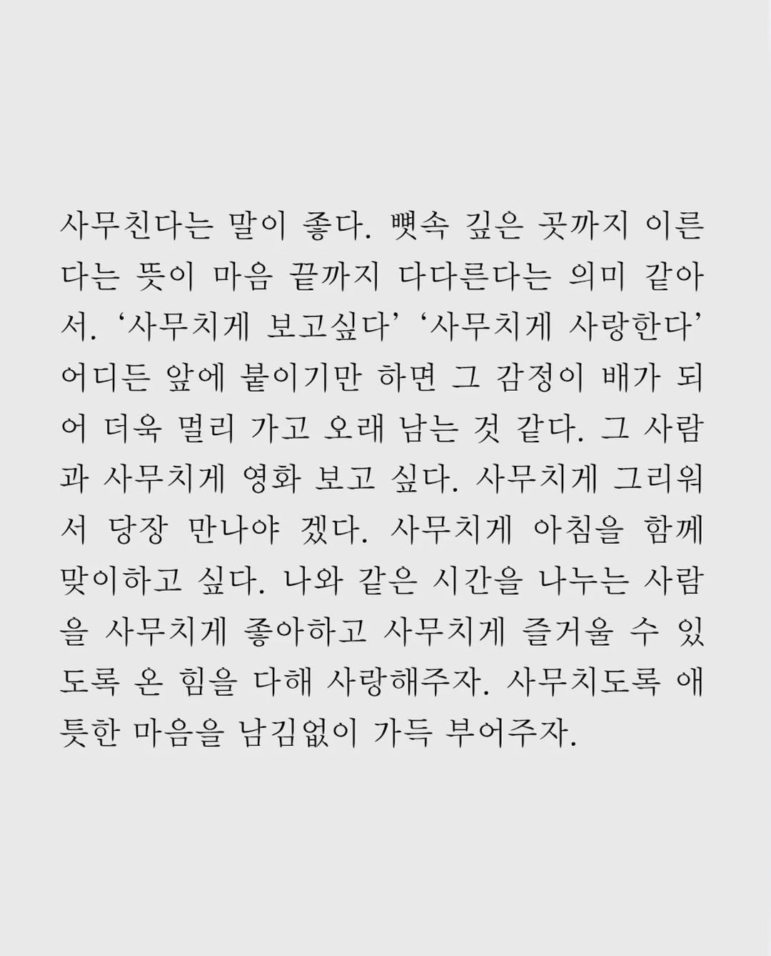 Photo by 임지운 on December 22, 2025. May be an image of crossword puzzle, poster and text that says '사무친다는 말이 좋다. 興舎 깊은 곳까지 이른 다는 뜻이 마음 끝까지 다다른다는 의미 같아 서. '사무치게 보고싶다' '사무치게 사랑한다' 어디든 앞에 붙이기만 하면 그 감정이 배가 되 어 더욱 멀리 가고 오래 남는 것 같다. 그 사람 과 사무치게 영화 보고 싶다. 사무치게 그리워 서 당장 만나야 겠다. 사무치게 아침을 함께 맞이하고 싶다. 나와 같은 시간을 나누는 사람 을 사무치게 좋아하고 사무치게 즐거울 수 있 도록 온 힘을 다해 사랑해주자. 사무치도록애 애 듯한 마음을 남김없이 가득 부어주자.'.