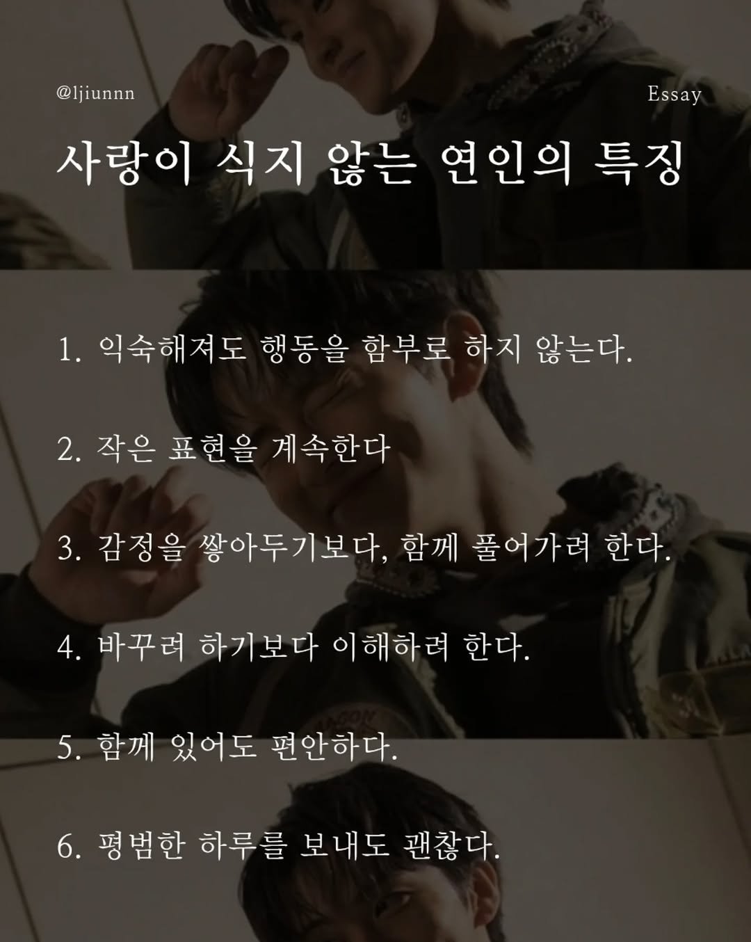 Photo by 임지운 on April 23, 2026. May be an image of top, poster and text that says '@ljiunnn Essay 사랑이 식지 않는 연인의 특징 1. 1. 익숙해져도 행동을 함부로 하지 않는다. 2. 2.작은 표현을 계속한다 3. 감정을 쌓아두기보다, 함께 풀어가려 한다. 4. 바꾸려 하기 하기보다 이해하려 한다. 5. 함께 있어도 편안하다. 6. 평범한 하루를 보내도 괜찮다.'.