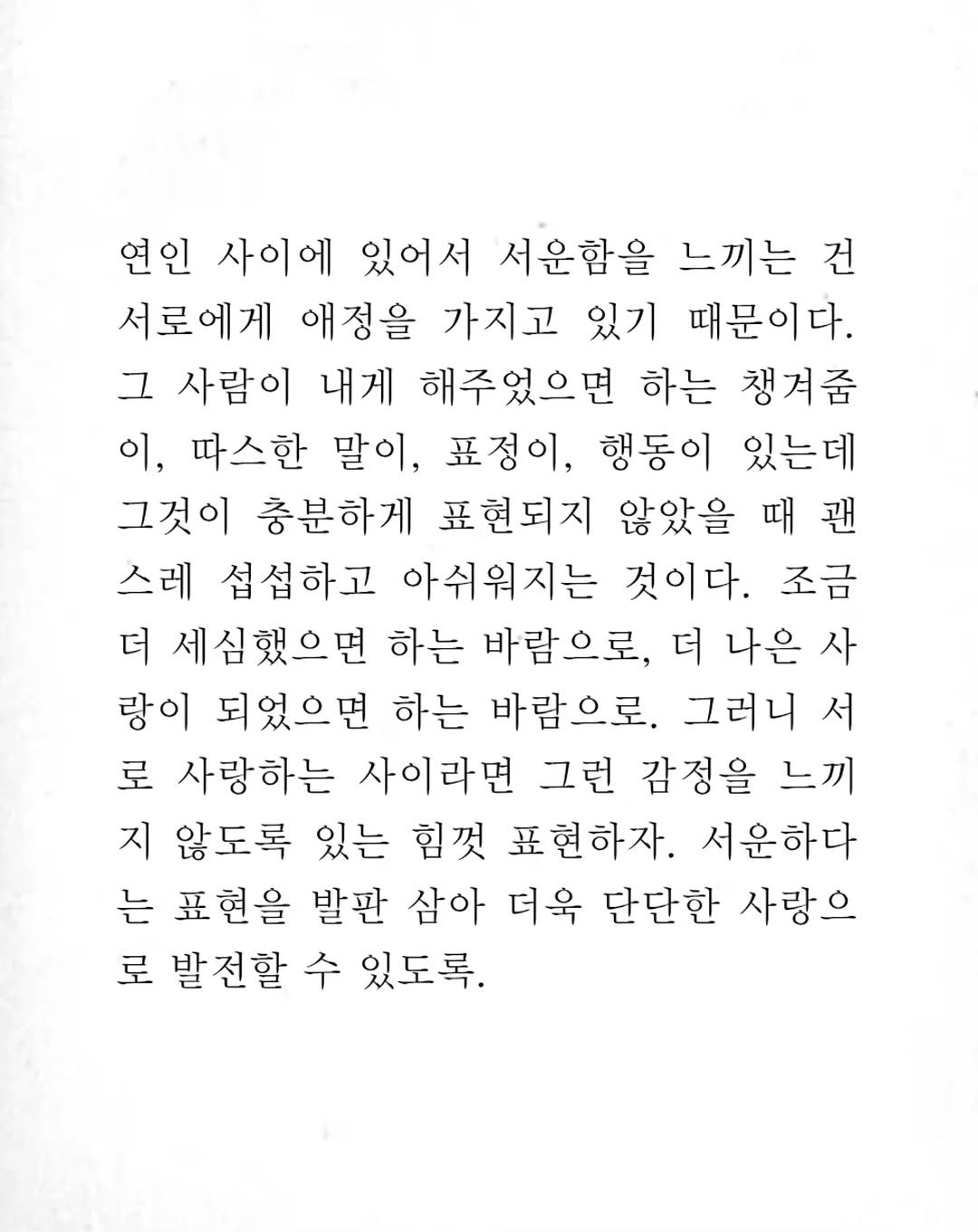 Photo by 임지운 on June 21, 2025. May be an image of crossword puzzle and text that says '연인 사이에 있어서 서운합을 느끼는 건 서로에게 애정을 가지고 있기 때문이다. 그 사람이 내게 해주었으면 하는 챙겨줌 이, 따스한 말이, 표정이, 행동이 있는데 그것이 충분하게 표현되지 않았을 때 괜 스레 섭섭하고 아쉬워지는 것이다. 조금 더 세심했으면 하는 바람으로, 더 나은 사 랑이 되었으면 하는 바람으로. 그러니 서 로 사랑하는 사이라면 그런 감정을 느끼 지 않도록 있는 힘껏 표현하자. 서운하다 는 표현을 발판 삼아 더욱 단단한 사랑으 로 발전할 수 있도록.'.