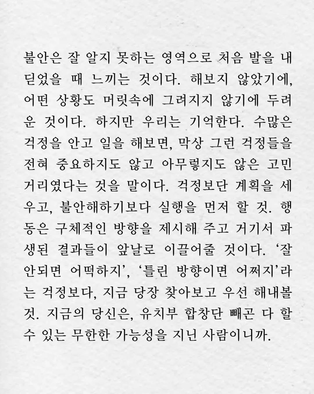 Photo by 임지운 on November 09, 2025. May be an image of crossword puzzle, calendar, poster and text that says '불안은 잘 알지 못하는 영역으로 처음 발을 내 딛었을 때 느끼는 것이다. 해보지 않았기에, 어떤 상황도 머릿속에 그려지지 않기에 두려 운 것이다. 하지만 우리는 기억한다. 수많은 걱정을 안고 일을 해보면, 막상 그런 걱정들을 전혀 중요하지도 않고 아무렇지도 않은 고민 거리였다는 것을 말이다. 걱정보단 계획을 세 우고, 불안해하기보다 실행을 먼저 할 것. 행 동은 구체적인 방향을 제시해 주고 거기서 파 생된 결과들이 앞날로 이끌어줄 것이다. '잘 안되면 어떡하지', '틀린 방향이면 어쩌지'라 는 격정보다, 지금 당장 찾아보고 우선 해내볼 것. 지금의 당신은, 유치부 합창단 빼곤 다 할 수 있는 무한한 가능성을 지닌 사람이니까.'.