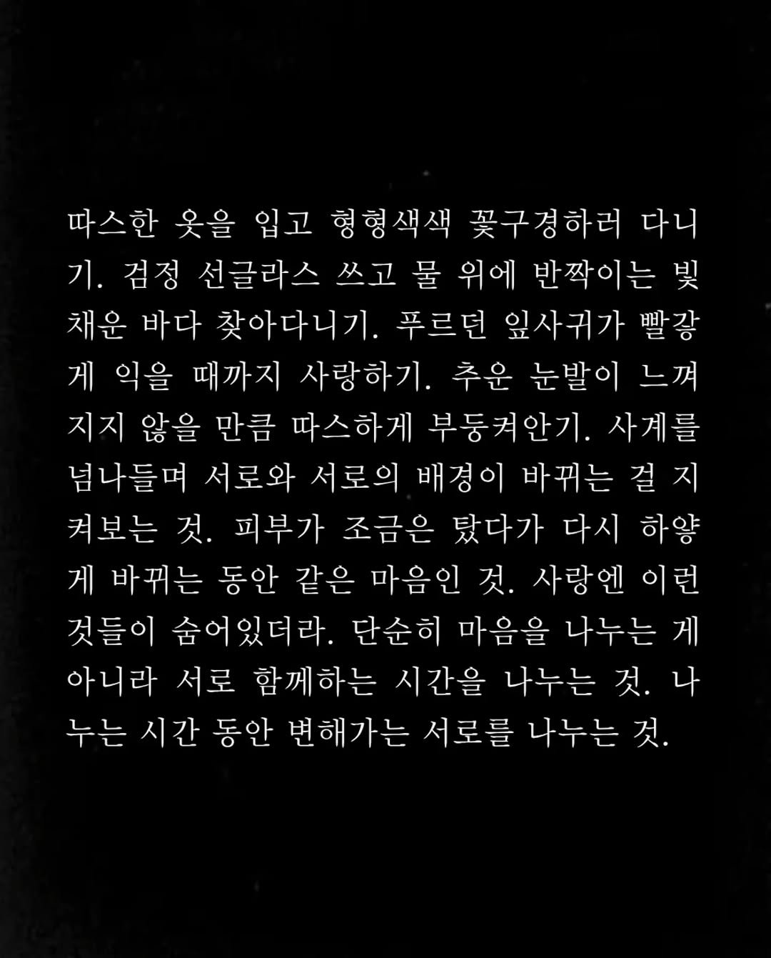 Photo by 임지운 on September 28, 2025. May be a black-and-white image of crossword puzzle and text that says '따스한 웃을 입고 형형색색 꽃구경하러 다니 기. 검정 선글라스 쓰고 물 위에 반짝이는 빛 채운 바다 찾아다니기. 푸르던 잎사귀가 빨강 게 익을 때까지 사랑하기. 추운 눈발이 느껴 지지 않을 만큼 따스하게 부둥켜안기. 사계를 넘나들며 서로와 서로의 배경이 바뀌는 걸 지 켜보는 것. 피부가 조금은 탔다가 다시 하양 게 바뀌는 동안 같은 마음인 것. 사랑엔 이런 것들이 숨어있더라. 단순히 마음을 나누는 게 아니라 서로 함께하는 시간을 나누는 것. 나 누는 시간 동안 변해가는 서로를 나누는 것.'.