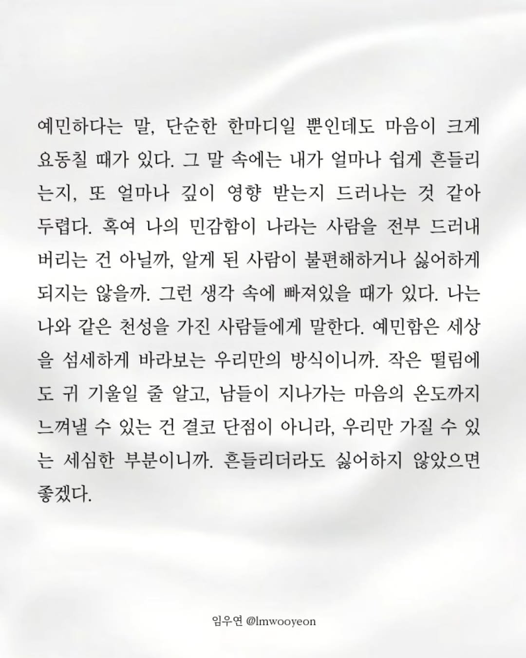 Photo by 임우연 on December 02, 2025. May be an image of text that says '예민하다는 말, 단순한 한마디일 뿐인데도 마음이 크게 요동칠 때가 있다. 그 말 속에는 내가 얼마나 쉽게 흔들리 는지, 또 얼마나 깊이 영향 받는지 드러나는 것 같아 두렵다. 흑여 나의 민감함이 나라는 사람을 전부 드러내 버리는 건 아닐까, 알게 된 사람이 불편해하거나 싫어하게 되지는 않을까. 그런 생각 속에 빠져있을 때가 있다. 나는 나와 같은 천성을 가진 사람들에게 말한다. 예민함은 세상 을 섬세하게 바라보는 우리만의 방식이니까. 작은 떨림에 도 귀 기울일 줄 알고, 남들이 지나가는 마음의 온도까지 느껴낼 수 있는 건 결코 단점이 아니라, 우리만 가질 수 있 는 세심한 부분이니까. 흔들리더라도 싫어하지 않았으면 좋겠다. 임우연 @Imwooyeon'.