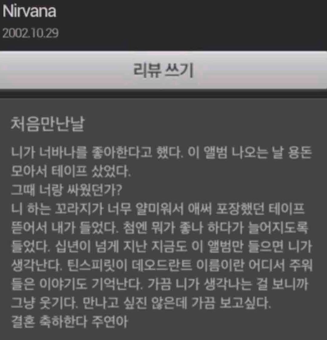Photo by lolliesstreet on August 10, 2025. May be an image of text that says 'Nirvana 2002 2002.10.29 리뷰 리뷰쓰기 쓰기 처음만난날 니가 너바나를 좋아한다고 했다. 이 앨범 나오는 날 나오는날용돈 용돈 모아서 테이프 샀었다. 그때 너랑 싸웠던가? 니 하는 꼬라지가 너무 얄미워서 애써 포장했던 테이프 뜯어서 내가 들었다. 첨엔 뭐가 좋나 하다가 늘어지도록 들었다. 십년이 넘게 지난 지금도 이 앨범만 들으면 니가 생각난다. 틴스피릿이 데오드란트 이름이란 어디서 주워 들은 이야기도 기억난다. 가끔 니가 생각나는 걸 보니까 그냥 웃기다. 만나고 싶진 않은데 가끔 보고싶다. 결혼 축하한다 주연아'.