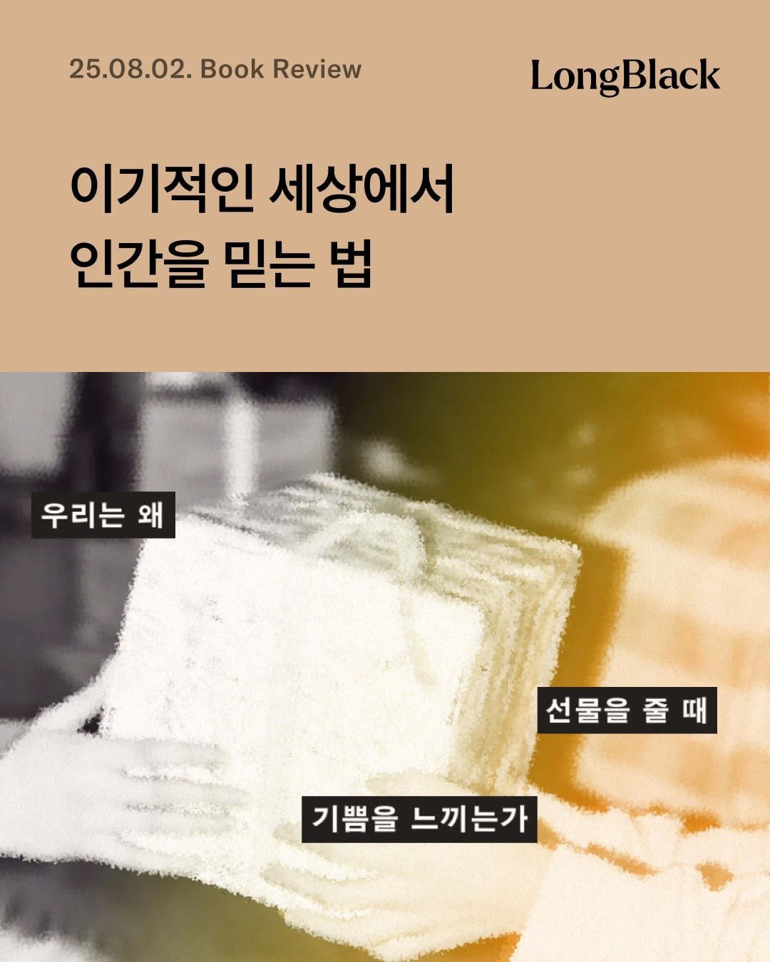 Photo by 롱블랙 on August 01, 2025. May be an image of text that says '25.08.02. 25.08.02.BookReview Book Review LongBlack 이기적인 세상에서 인간을 믿는 법 우리는 왜 선물을 선물을줄때 줄때 기쁨을 느끼는가'.