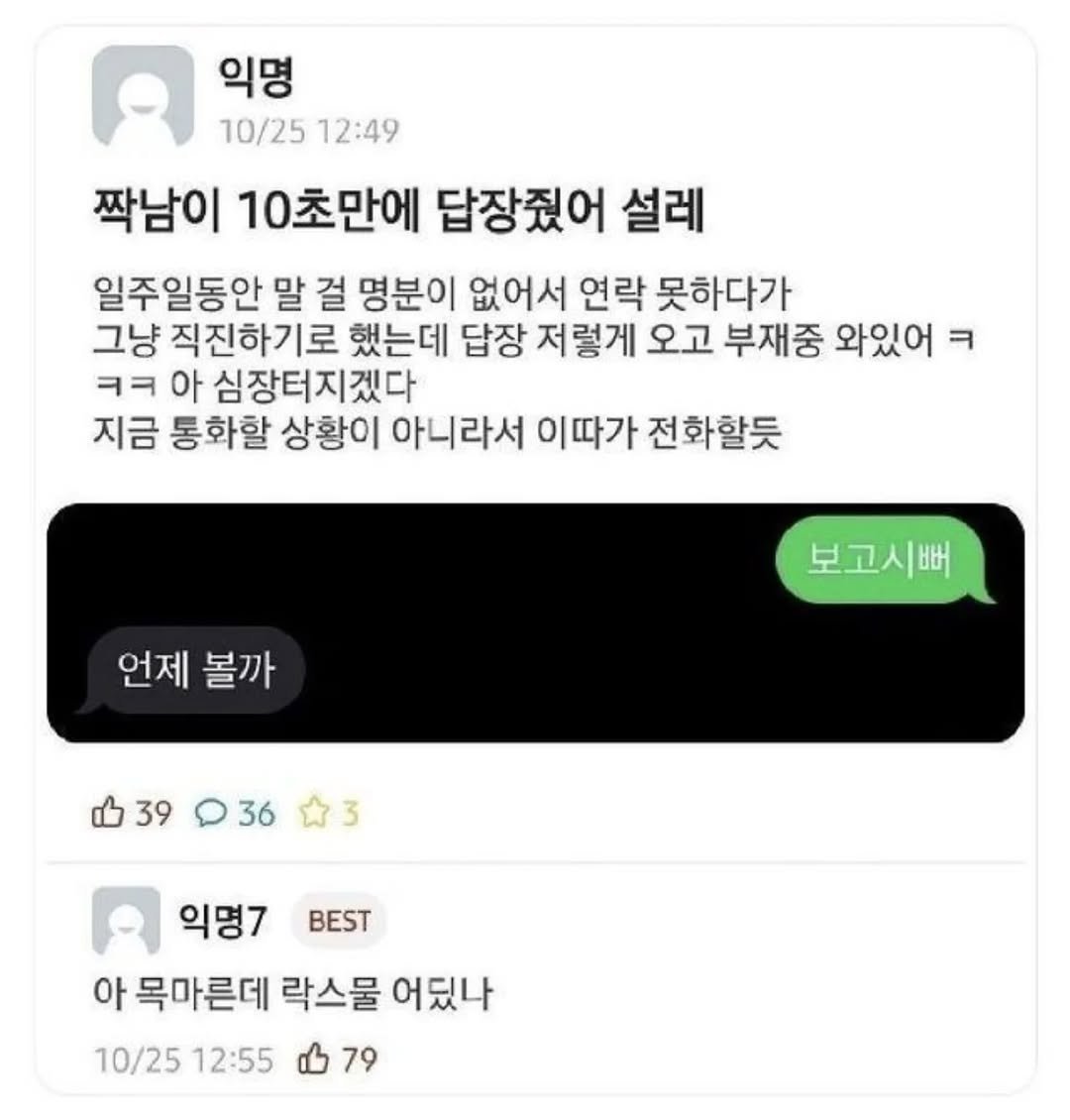 Photo by 사랑좋아해적단 on October 03, 2025. May be an image of text that says '익명 10/25 12:49 짝남이 10초만에 답장줬어 설레 일주일동안 말 걸 명분이 없어서 연락 못하다가 그냥 직진하기로 했는데 답장 저렇게 오고 부재중 와있어 ㅋ ㅋㅋ 아 심장터지겠다 지금 통화할 상황이 아니라서 이따가 전화할듯 언제 볼까 보고시뻐 39 36 3 BEST 익명7 아 목마른데 락스물 어딨나 10/25 12:55 79'.