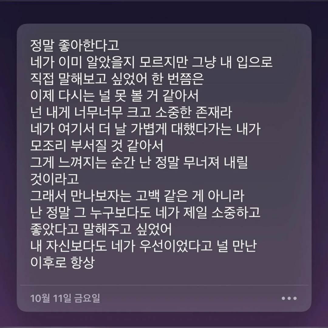Photo by 사랑좋아해적단 on November 15, 2025. May be an image of text that says '정말 좋아한다고 네가 이미 알았을지 모르지만 그냥 내 입으로 직접 말해보고 싶었어 한 번쯤은 이제 다시는 널 吴 볼 거 같아서 넌 내게 너무너무 크고 소중한 존재라 네가 여기서 더 날 가볍게 대했다가는 내가 모조리 부서질 것 같아서 그게 느껴지는 순간 난 정말 무너져 내릴 것이라고 그래서 만나보자는 고백 같은 게 아니라 난 정말 그 누구보다도 네가 제일 소중하고 좋았다고 말해주고 싶었어 내 자신보다도 네가 우선이었다고 널 만난 이후로 항상 10월 11일 금요일'.