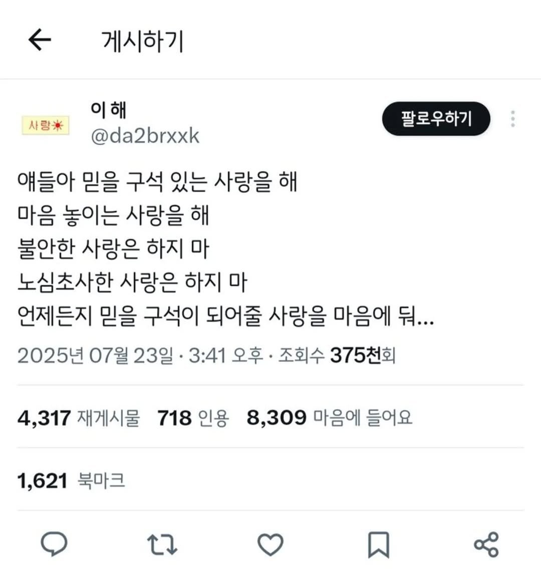 Photo by 사랑좋아해적단 on August 18, 2025. May be a Twitter screenshot of text that says '게시하기 사랑* 이해 @da2brxxk 팔로우하기 얘들아 믿을 구석 있는 사랑을 해 마음 놓이는 사랑을 해 불안한 사랑은 하지 마 노심초사한 사랑은 하지 마 언제든지 믿을 구석이 되어줄 사랑을 마음에 뒤... 2025년 07월 23일 3:41 오후 조회수 375천회 4,317 재게시물 718 718인용 인용 8,309 마음에 들어요 1,621 북마크'.