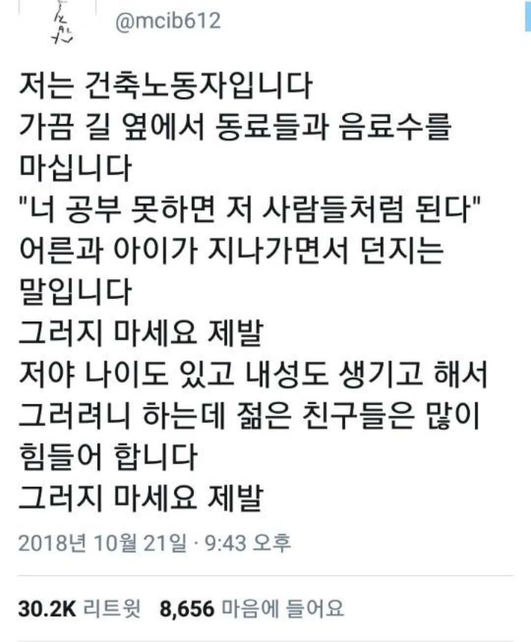 Photo by 사랑좋아해적단 on August 17, 2025. May be a Twitter screenshot of text that says '@mcib612 저는 건축노동자입니다 가끔 길 옆에서 동료들과 음료수를 마십니다 "너 공부 못하면 저 사람들처럼 된다" 어른과 아이가 지나가면서 던지는 말입니다 그러지 마세요 제발 저야 나이도 있고 내성도 생기고 해서 그러려니 하는데 젊은 친구들은 많이 힘들어 합니다 그러지 마세요 제발 2018년 10월 21일 9:43 오후 30.2K 리트윗 8,656 마음에 들어요'.