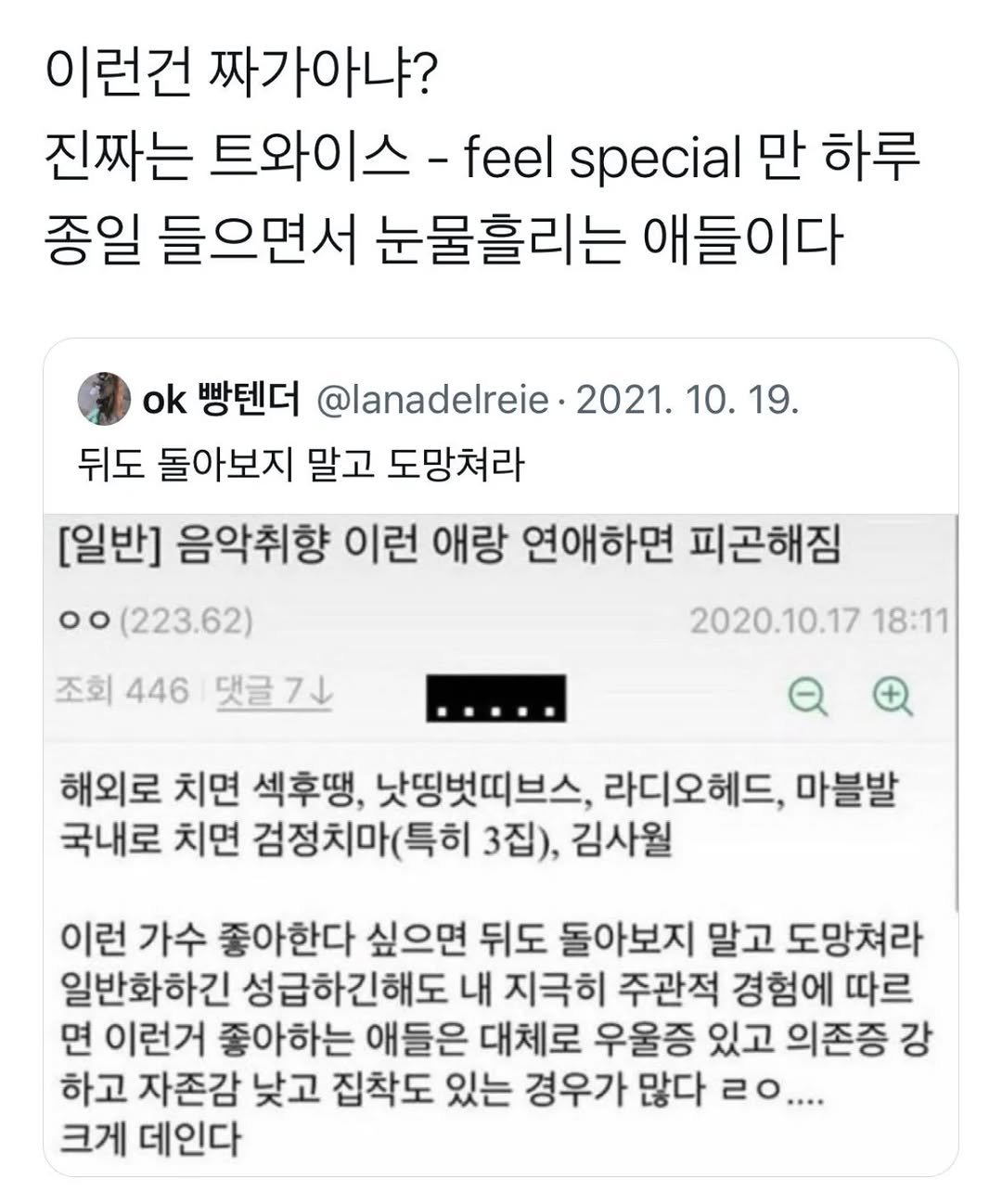 Photo by 사랑좋아해적단 on September 28, 2025. May be an image of text that says '이런건 짜가아냐? 진짜는 트와이스 - -feel special 만 하루 종일 들으면서 눈물흘리는 애들이다 ok 빵텐더 @lanadelreie 2021. 10. 19. 뒤도 돌아보지 말고 도망쳐라 [일반] 음악취향 이런 애랑 연애하면 피곤해짐 oo (223.62) 조회 446 댓글7 2020.10.17 18:11 해외로 치면 섹후땡, 낫띵벗띠브스, 라디오헤드, 마블발 국내로 치면 검정치마(특히 3집), 김사월 이런 가수 좋아한다 싶으면 뒤도 돌아보지 말고 도망쳐라 일반화하긴 성급하긴해도 내 지극히 주관적 경험에 따르 면 이런거 좋아하는 애들은 대체로 우울증 있고 의존증 강 하고 자존감 낮고 집착도 있는 경우가 많다 20.... 크게 데인다'.