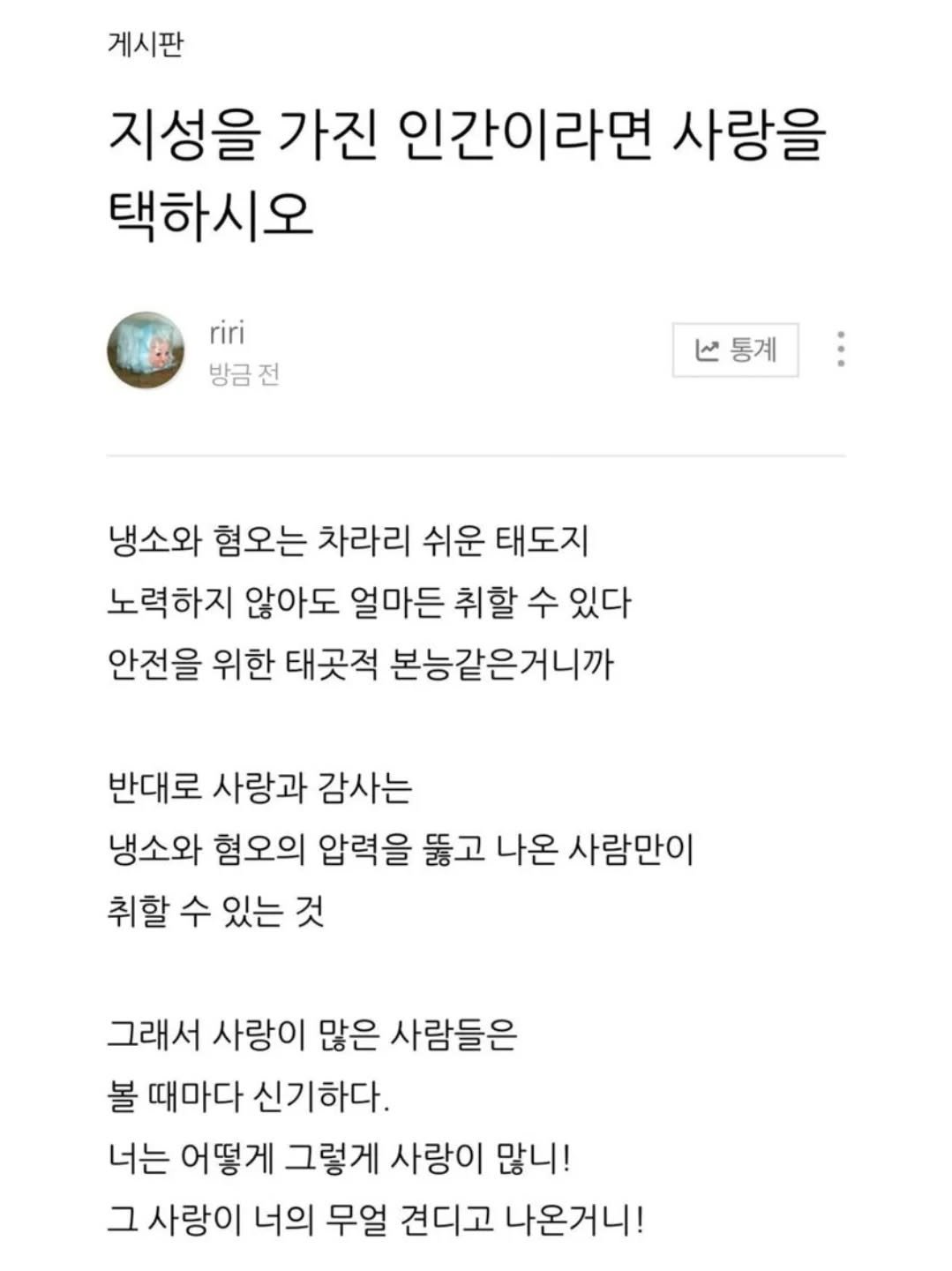 Photo by 사랑좋아해적단 on August 13, 2025. May be an image of text that says '게시판 지성을 가진 인간이라면 사랑을 택하시오 riri 방금전 통계 냉소와 혐오는 차라리 쉬운 태도지 노력하지 않아도 얼마든 취할 수 있다 안전을 위한 태곳적 본능같은거니까 반대로 사랑과 감사는 냉소와 혐오의 압력을 뚫고 나온 사람만이 취할 수 있는 것 그래서 사랑이 많은 사람들은 볼 때마다 신기하다. 너는 어떻게 그렇게 사랑이 많니! 그 사랑이 너의 무얼 견디고 나온거니!'.