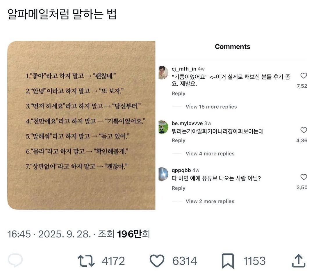 Photo by 사랑좋아해적단 on January 05, 2026. May be a Twitter screenshot of book and text that says '알파메일처럼 말하는 법 1."좋아"라고 하지 말고 Comments "괜찮네." 2."안녕" 이라고 하지 말고 "또 보자." "먼저 하세요' "라고 하지 말고 cj_mfh_in in 4w "기쁨이었어요" <-이거 실제로 해보신 분들 후기좀 좀 요. 제발요. Reply "당신부터." 4."천만에요"라고 하지 말고 7,52 View 15 more replies '말해줘" 라고 하지 말고 "기쁨이었어요" "듣고 있어." be be.mylovvve 3w 뭐라는거야알파기 뭐라는거야일파가아니라강아파보이는데 Reply 6. "몰라"라고 하지 말고 7."상관없어"라고 "라고 하지 말고 - "괜찮아." "확인해볼게." View 4 more replies 4,36 appqbb 4w 다 하면 예예 유튜브 나오는 사람 아님? Reply View more replies 3,5c 16:45 2025. 16:45.2025.9.28. 9.28. 조회 196만회 4172 6314 1153'.