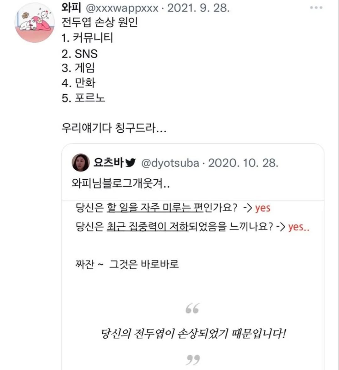 Photo by 사랑좋아해적단 on August 18, 2025. May be a Twitter screenshot of text that says '와피 @xxxwappxxx 2021.9.28. 2021. 전두엽 손상 원인 1. 1.커뮤니티 2. .SNS 3. 게임 4. 만화 5. 포르노 우리얘기다 칭구드라... 요츠바 @dyotsuba 2020.10.28. 28. 2020. 10 와피님블로그개웃겨.. 당신은 할일을자주미로누편인가요? -> yes 할 일을 자주 미루는 당신은 최근 집중력이 저하되었음을 느끼나요? ->yes.. 짜잔~ 그것은 바로바로 당신의 전두엽이 손상되었기 때문입니다!'.