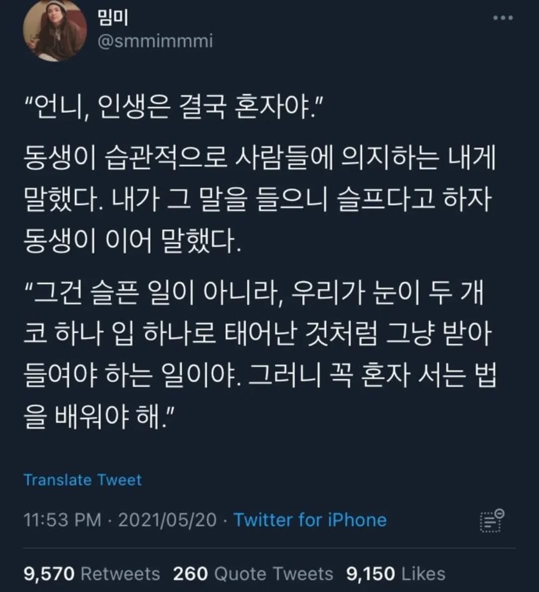 Photo by 사랑좋아해적단 on August 18, 2025. May be a Twitter screenshot of 1 person and text that says '임미 @smmimmml "언니, 인생은 결국 혼자야." 동생이 습관적으로 사람들에 의지하는 내게 말했다. 내가 그 말을 들으니 슬프다고 하자 동생이 이어 말했다. "그건 슬픈 "그건슬픈 일이 아니라, 우리가 눈이 두 두개 코 하나 입 하나로 태어난 것처럼 그냥 받아 들여야 하는 일이야. 그러니 꼭 혼자 서는 법 을 배워야 해." Translate Tweet 11:53 PM 2021/05/20 Twitter for iPhone 9,570 Retweets 260 Quote Tweets 9,150 Likes'.