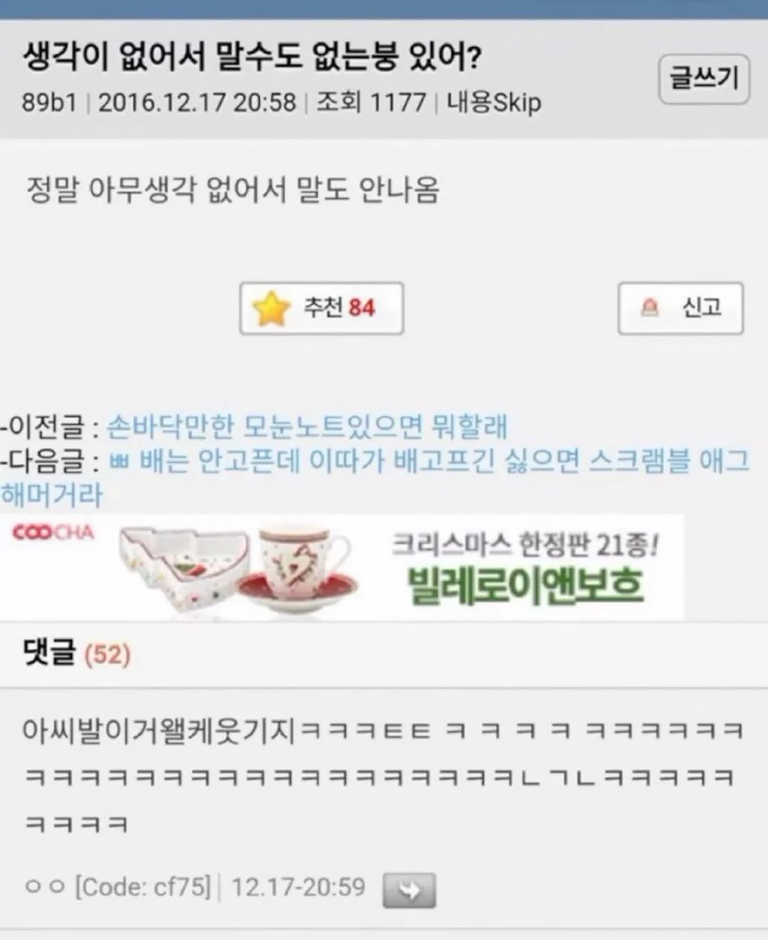 Photo by 사랑좋아해적단 on November 17, 2025. May be an image of ‎text that says '‎생각이 없어서 말수도 없는봉 있어? 89b1 2016.12.17 20:58 조회 1177 내용Skip 글쓰기 정말 아무생각 없어서 말도 안나옴 추천 84 신고 이전글 손바닥만한 모눈노트있으면 뭐할래 -다음글:ㅂ 出 배는 안고픈데 이따가 배고프긴 싫으면 스크램블 애그 해머거라 ထ COOCHA 댓글 댓글(52) (52) 크리스마스 한정판 판21종! 빌레로이앤보흐 앤보호 ㅋㅋㅋㅋ 이서발이거월까을재ㅋㅋㅋㅋㅋㅋㅋㅋ ㅋㅋㅋㅋ ㅋㅋㅋㅋㅋㅋ 아씨발이거웰케웃기지ㅋㅋㅋㅌ ב7ר-יי-!- o [Code: cf75] 12.17-20:59‎'‎.