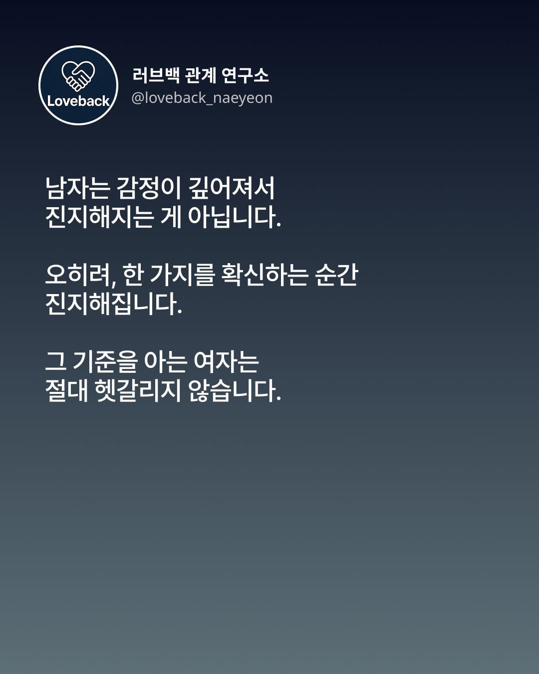 Photo by 내연 | 재회상담•짝사랑상담•썸붕상담•소개팅 on December 08, 2025. May be an image of poster and text that says '러브백 관계 연구소 Loveback @loveback_naeyeon @loveback_naeyeon naeyeon @loveback_ 남자는 감정이 깊어져서 진지해지는 게 아닙니다. 오히려, 한 가지를 확신하는 순간 진지해집니다. 그 기준을 아는 여자는 절대 헷갈리지 않습니다.'.
