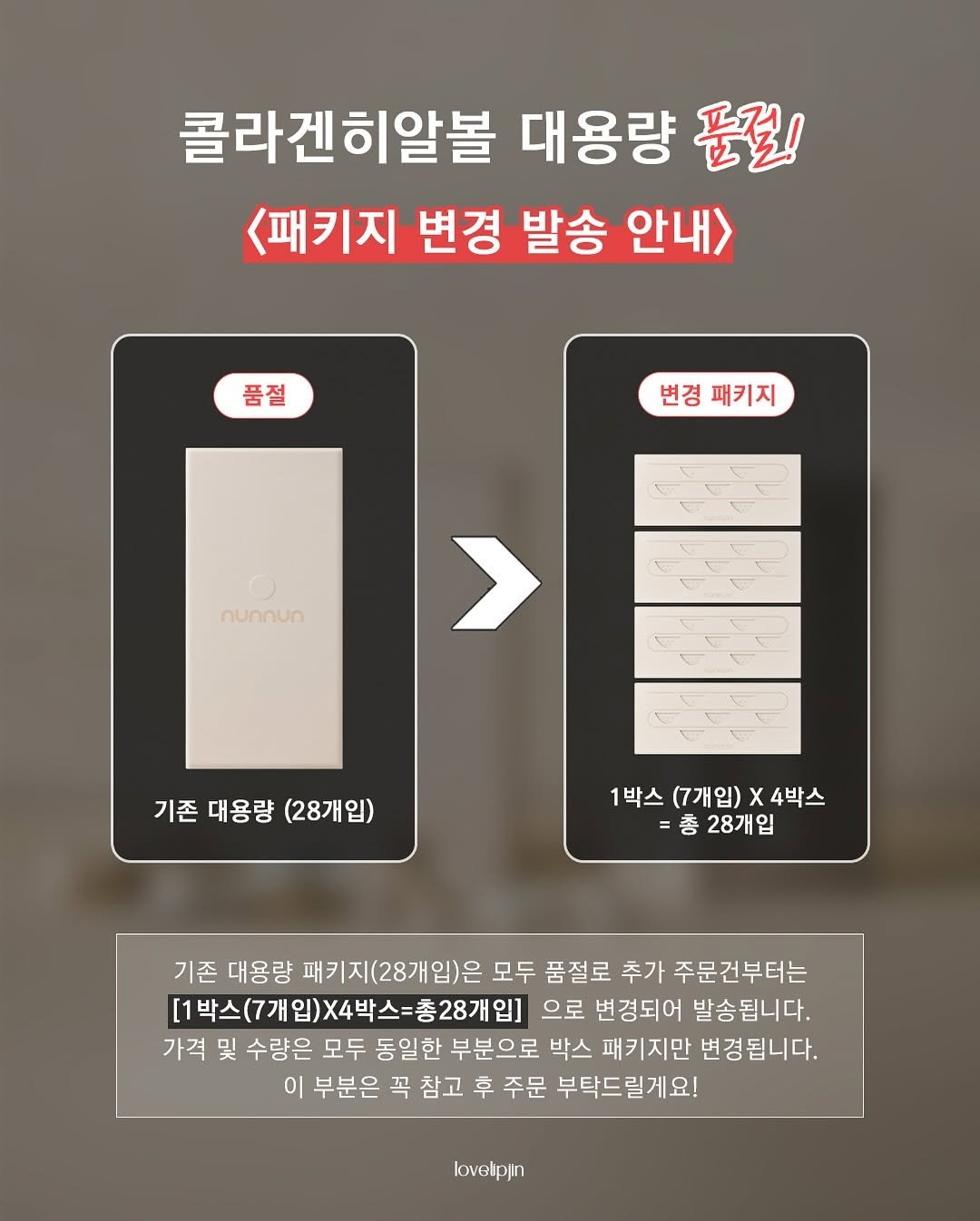 Photo by • 러블립진👄  강현진 on September 25, 2025. May be an image of poster and text that says '콜라겐히알볼 대용량 품절! <패키지 변경 발송 안내> 품절 변경 변경패키지 패키지 달무 nunnun > 기존 대용량 기존대용량(28개입) (28개입) 1박스 (7개입) 1박스(7개입)X4박스 x 4박스 총28개입 총 28개입 기존 대용량 패키지(28개입)은 모두 품절로 추가 주문건부터는 [1박스(7개입)X4박스=총28개입] 으로 변경되어 발송됩니다. 가격 및 수량은 모두 동일한 부분으로 박스 패키지만 변경됩니다. 이 부분은 꼭 참고 후 주문 부탁드릴게요! lovelpjn'.