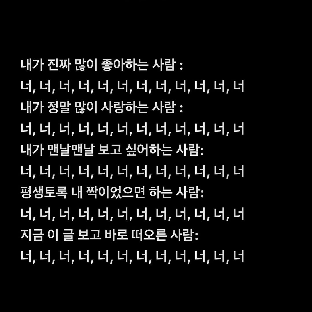 Photo by 여우별_글 on August 16, 2025. May be an image of text that says '내가 진짜 많이 좋아하는 사람: 너, 너, 너, 너, 너, 너, 너, 너, 너, 너, 너, 너,너 너 내가 정말 많이 사랑하는 사람: 너, 너, 너, 너, 너, 너, 너, 너, 너, 너, 너, 너 내가 맨날맨날 보고 싶어하는 사람: 너, 너, 너, 너, 너, 너, 너, 너, 너, 너, 너, 너 평생토록 내 짝이었으면 하는 사람: 너, 너, 너, 너, 너, 너, 너, 너, 너, 너, 너, 너 지금 이 글 보고 바로 떠오른 사람: 너, 너, 너, 너, 너, 너, 너, 너, 너, 너, 너, 너'.
