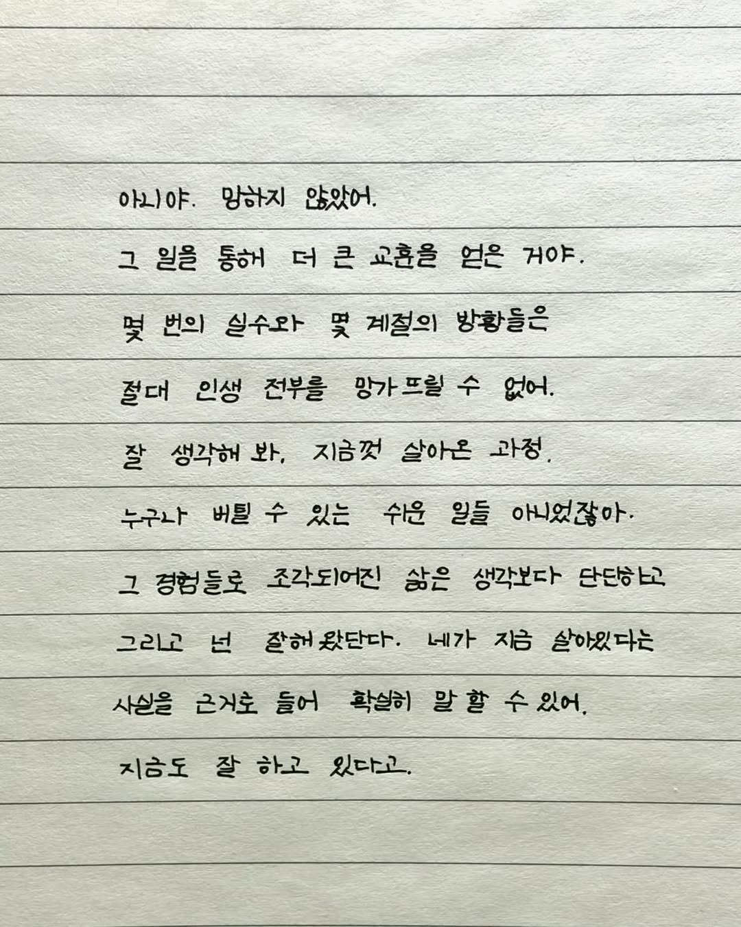 Photo by 이도훈(맺음) on April 13, 2026. May be an image of text that says '아니야. 망하지 않았어. 그 일을 통해 더 큰 교흔을 얻은 거야. 몇 번의 실수와 몇 계절의 방황들은 절대 인생 전부를 망가프릴 수 없어. 잘 생각해 봐, 지금껏 살아온 과정. 누구나 버틸수 수 있는 쉬운 일들 아니었잖아. 그 경험들로 조각되어진 삶은 생각보다 단단하 그리고 넌 잘해왔단다. 네가 지금 살아있다는 사실을 근거로 들어 확실히 말할수있어. 말할 수 있어. 지금도 잘 하고 있다고.'.