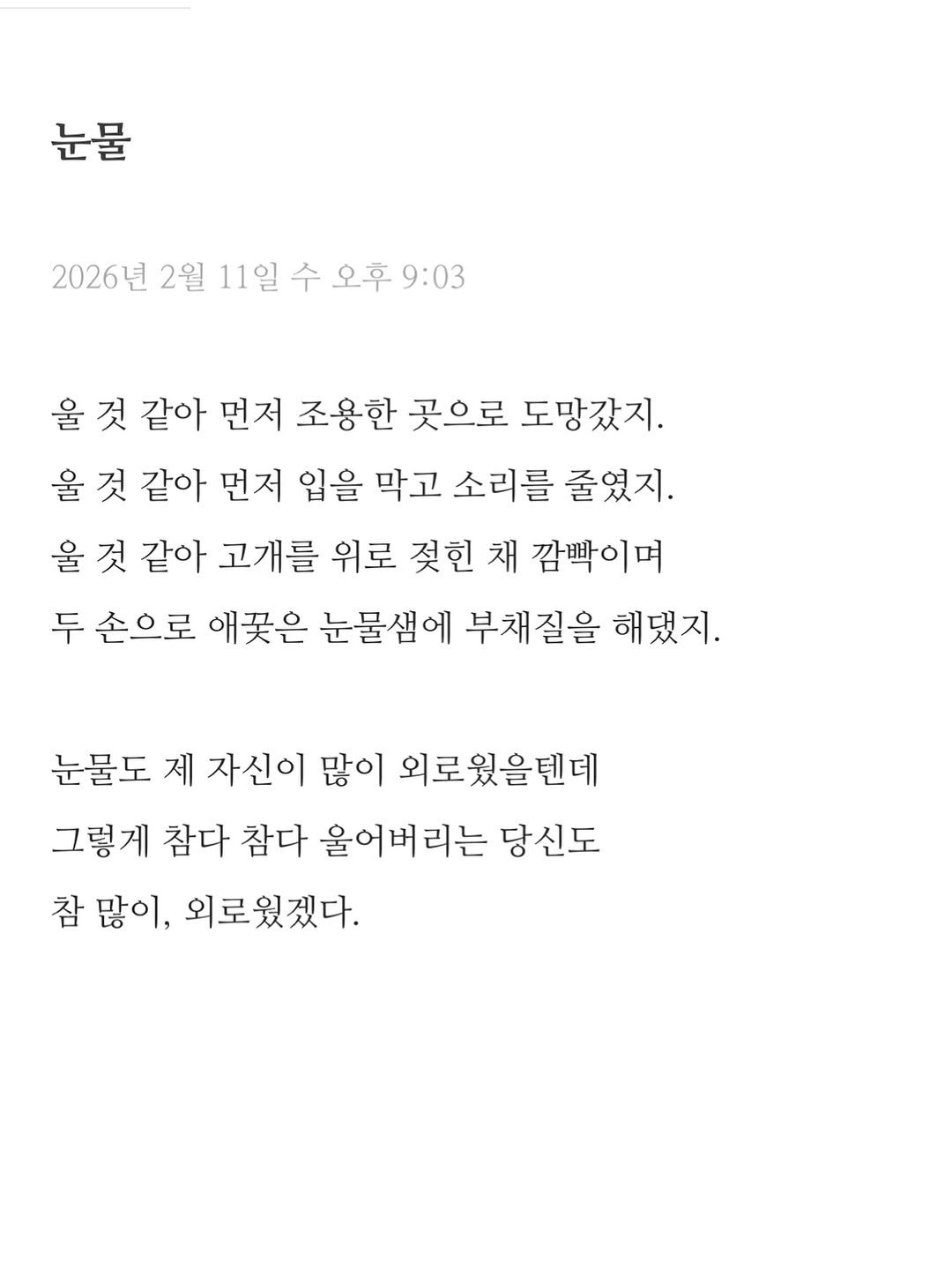 Photo by 이도훈(맺음) on February 11, 2026. May be an image of text that says '눈물 2026년 2월 11일 수 오후 오후9:03 9:03 울 것 같아 먼저 조용한 곳으로 도망갔지. 울 것 같아 먼저 입을 막고 소리를 줄였지. 울 것 같아 고개를 위로 젖힌 채 깜빡이며 두 손으로 애꽃은 눈물샘에 부채질을 해됐지. 눈물도 제 자신이 많이 외로웠을텐데 그렇게 참다 참다 울어버리는 당신도 참 많이, 외로웠겠다.'.