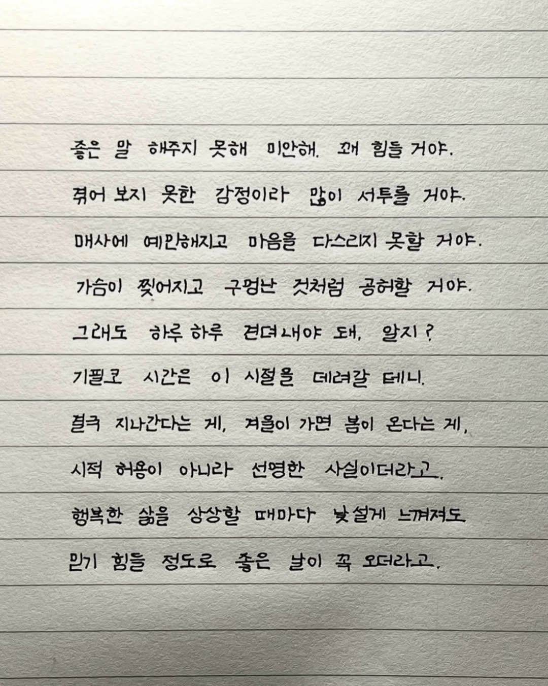Photo by 이도훈(맺음) on February 14, 2026. May be an image of text that says '좋은 말 해주지 못해 미안해. 꼬 힘들 거야. 겪어 보지 옷한 감정이라 많이 서투를 거야. 매사에 예만해지고 마음을 다스리지 못할 거야. 가슴이 찢어지고 구멍난 것처럼 공허할 거야. 그래도 하루 하루 기필로 시간은 이 시절을 견뎌내야 돼, 알지? 데려갈 테니, 결극 지나간다는 게, 겨울이 가면 봄이 온다는 제, 시적 허용이 아니라 선영한 사실이더라고. 행복한 삶을 상상할 때마다 설게 느껴져도 믿기 힘을 정도로 좋은 날이 꼭 오더라고,'.