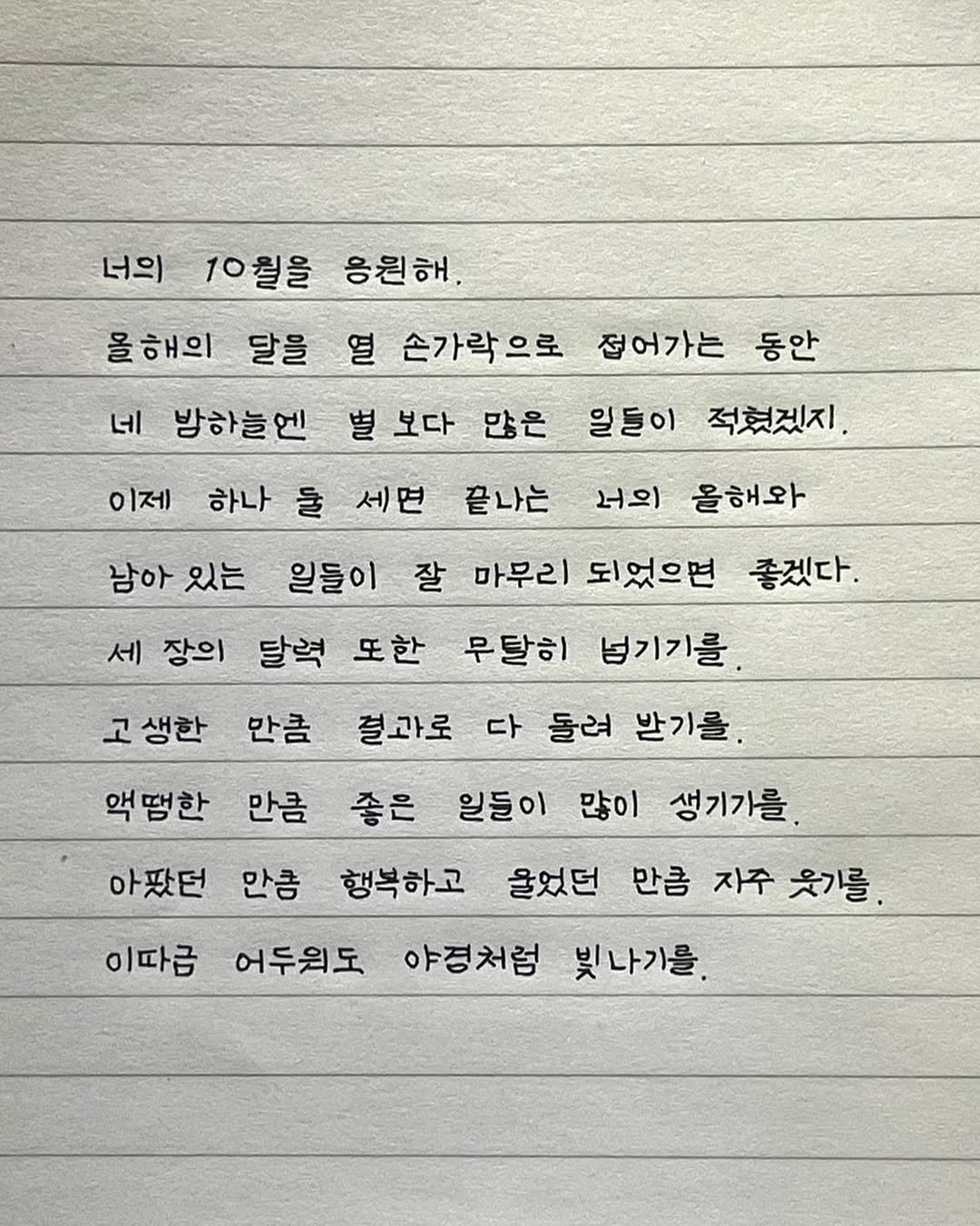 Photo by 이도훈(맺음) on September 28, 2025. May be an image of text that says '너의 10월을 응원해. 올해의 달을 네 방하늘엔 동안 이제 일들이 적혔겠지. 남아 있는 너의 올해와 열 손가락으로 접어가는 별 보다 많은 하나 물 세면 끝나는 일들이 잘 마무리 되었으면 좋겠다. 세 장의 달력 또한 무달히 넘기기를. 고생한 만큼 결과로 다 둘려 발기를. 만큼 좋은 일들이 많이 생기가를. 아팠던 만큼 행복하고 울었던 만큼 자주 웃기를 액땜한 이따금 어두워도 야경처험 빛나기를.'.
