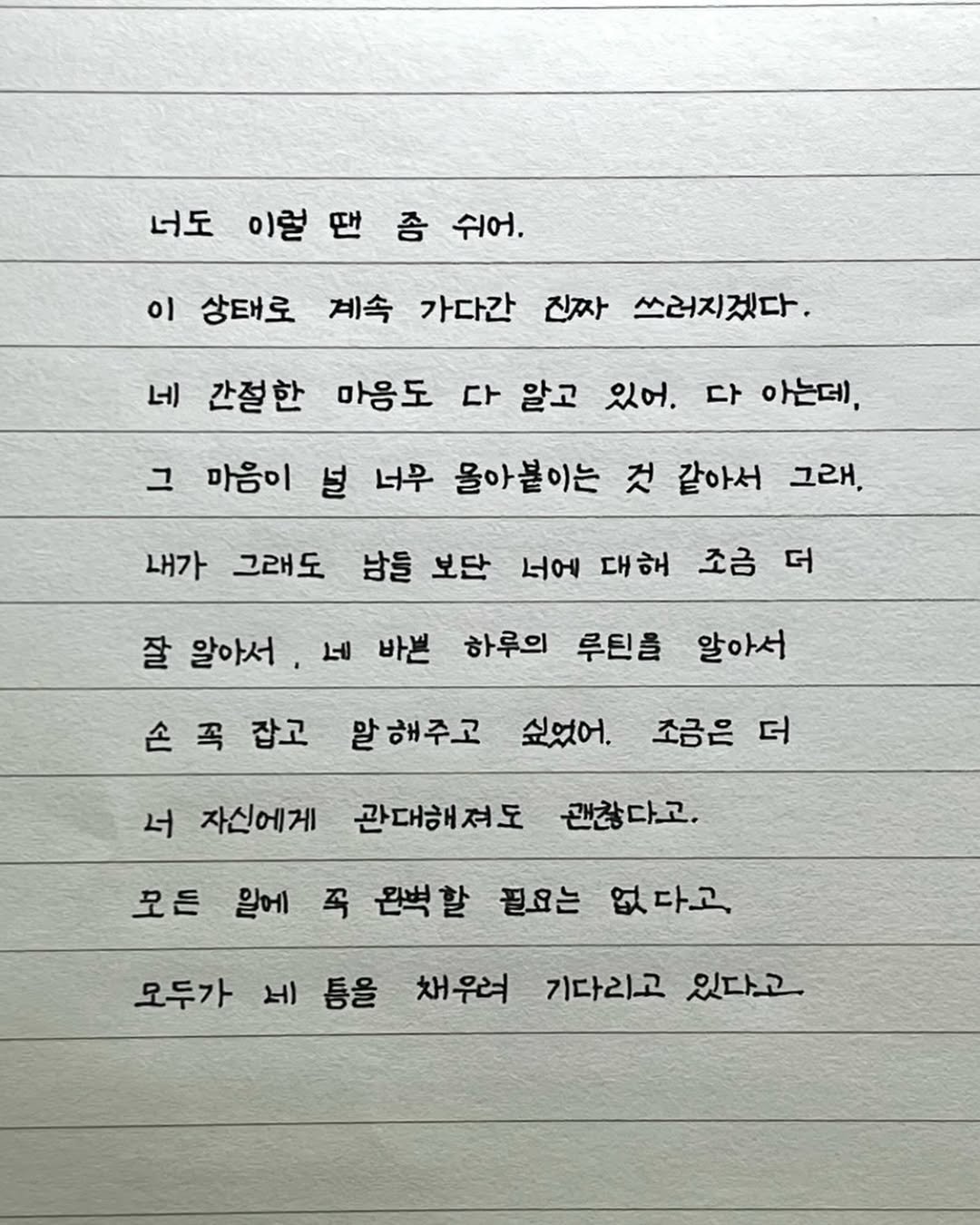 Photo by 이도훈(맺음) on October 01, 2025. May be an image of text that says '너도 이럴 좀 쉬어. 이 상태로 계속 가다간 진짜 쓰러지겠다. 네 간절한 마음도 다 알고 있어. 그 다 아는데, 마음이 널 너무 몰아붙이는 것 같아서 내가 그래도 그래, 남들 보단 너에 대해 잘 알아서 조금 더 네 바쁜 하루의 루틴을 손꼭 손 꼭 잡고 알아서 말해주고 싶었어. 너 자신에게 조금은 더 관대해져도 괜찮다고. 모든 왈에 꼭 왼벽할 필요는 없다고 모두가 네 세등을 틈을 채우려 기다리고 있다고'.