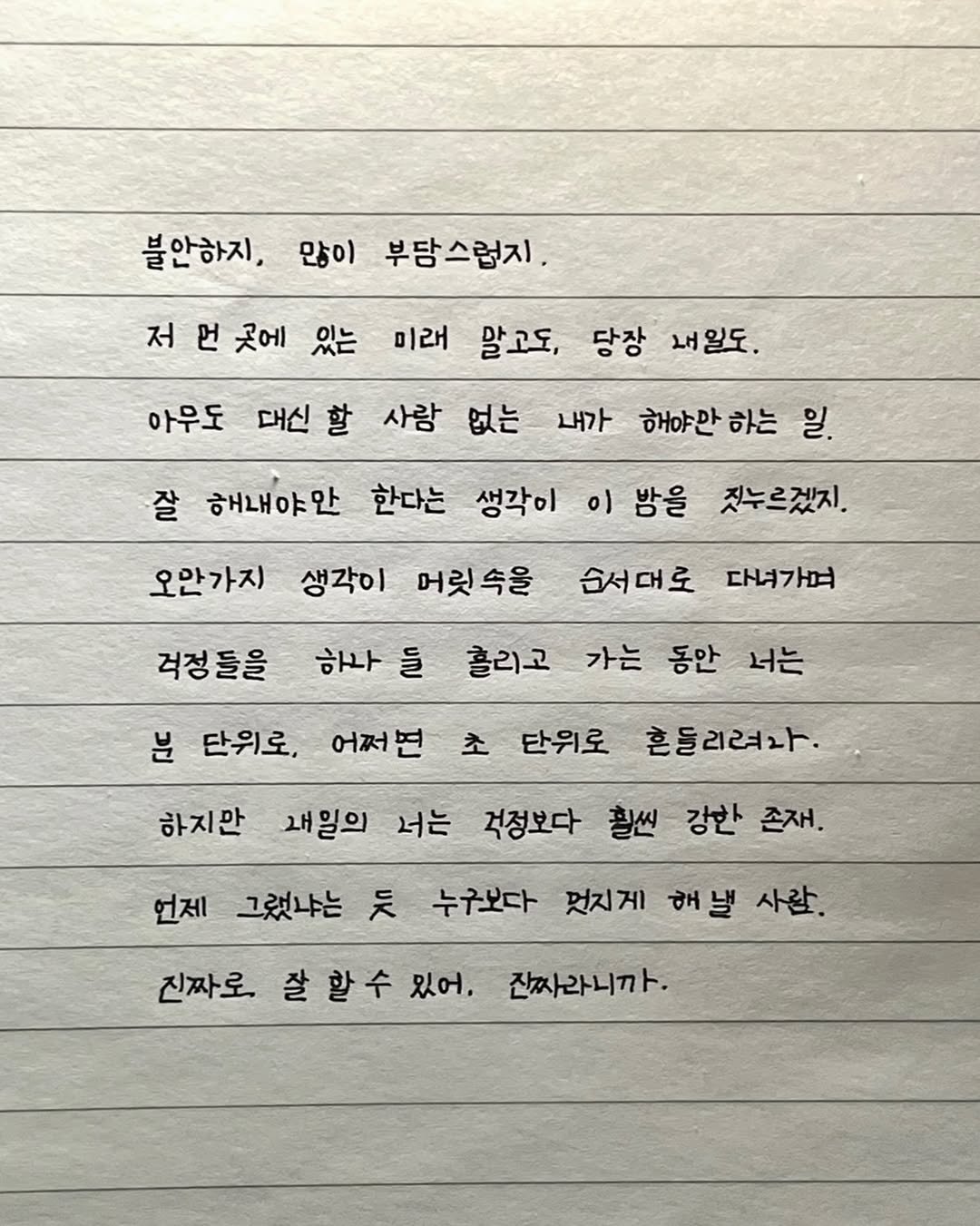 Photo by 이도훈(맺음) on November 09, 2025. May be an image of text that says '불안하지, 많이 부담스럽지. 미래 말고도, 저 언 곳에 있는 아우도 대신 대신할 할 사람 없는 당장 내일도. 내가 해야만 하는 일. 잘 해내야안 한다는 생각이 이 밤을 짓누르겠지. 오안가지 생각이 머릿속을 걱정들을 순서대로 다녀가며 하나 하나들 들 홀리고 가는 동안 너는 어쩌면 초 단위로 흔들리려라 분 단위로, 하지만 새일의 너는 걱정보다 활씬 강한 존재. 언제 그랬냐는 듯 누구보다 멋지게 해낼 사람. 진짜로, 잘 할수 있어. 잔짜라니까.'.