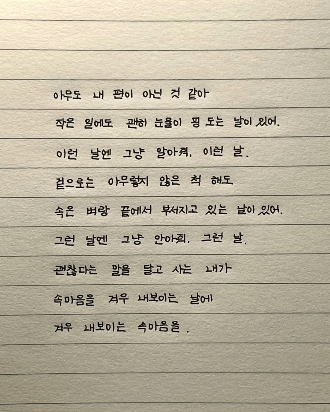 Photo by 이도훈(맺음) on July 31, 2025. May be an image of text that says '아무도 내 편이 아닌 것 같아 작은 일에도 괜히 눈물이 평도는 핑 도는 날이 이있어. 이런 날. 이런 날엔 그냥 알아., 겉으로는 아무렇지 않은 척 해도 속은 벼랑 끝에서 부서지고 있는 날이 있어. 그런 날엔 그냥 안아직. 그런 날. 말을 달고 사는 속마음을 겨우 내보이는 날에 거우 내보이는 속마음을 괜찮다는 내가'.
