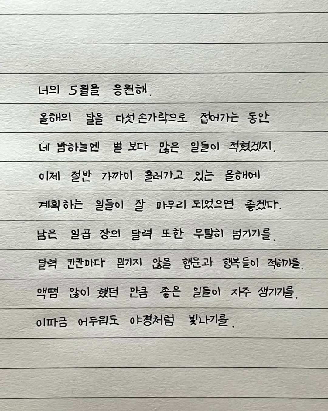 Photo by 이도훈(맺음) on April 28, 2026. May be an image of text that says '너의 5월을 응원해. 올해의 달을 다섯 손가락으로 접어가는 동안 네 밤하늘엔 별 보다 많은 일들이 적혔겠지. 이제 절반 가까이 흘러가고 있는 올해에 계획 계획하는 하는 일들이 잘 마무리 되었으면 좋겠다. 남은 일곱 장의 달력 또한 무탈히 넘기기를 달혁 칸칸마다 믿기지 않을 행운과 행복들이 적히까를. 액멈 않이 했던 만큼 좋은 일들이 자주 생기가를. 이따금 어두워도 야경처럼 빛나기를'.