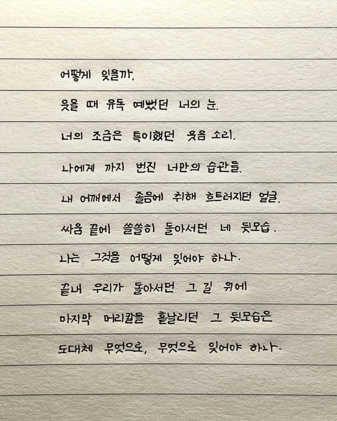 Photo by 이도훈(맺음) on September 22, 2025. May be an image of text that says '어떻게 잊을까. 웃을 때 유독 예뻤던 너의 눈. 너의 조금은 특이했던 웃음 소리. 나에게 까지 번진 너만의 습관들. 내 어깨에서 졸음에 취해 싸움 끝에 흐트러지던 얼굴. 쓸쓸히 돌아서던 네 뒷모습. 나는 그것을 어떻게 잊어야 하나. 끝내 우리가 돌아서던 그길 위에 마지막 머리칼을 흔날리던 그 뒷모습은 도대체 무엇으로, 무엇으로 잊어야 하나.'.