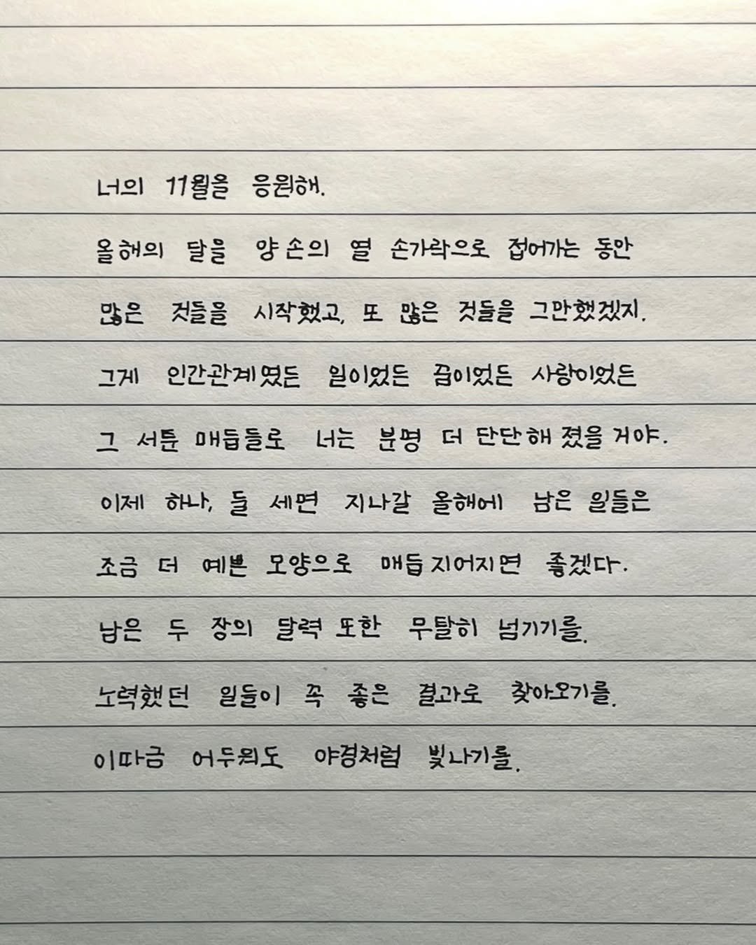 Photo by 이도훈(맺음) on October 30, 2025. May be an image of text that says '너의 11월을 응원해. 올해의 달을 많은 양손의 열 손가락으로 접어가는 동안 것들을 시작했고, 또 많은 것들을 그만했겠지. 그게 인간관계였 일이었든 즙이었든 사랑이었든 그 서툰 매듭들로 너는 분명 더 단단 이제 하나, 들 세면 지나갈 올해에 남은 일들은 졌을 거야. 조금 더 예쁜 모양으로 매듭 매듬지어지면 좋겠다. 남은 두 장의 달력 또한 무탈히 넘기기를. 노력했던 일들이 꼭 좋은 결과로 찾아오기를. 이따금 어두의도 야경처럼 빛나기를.'.