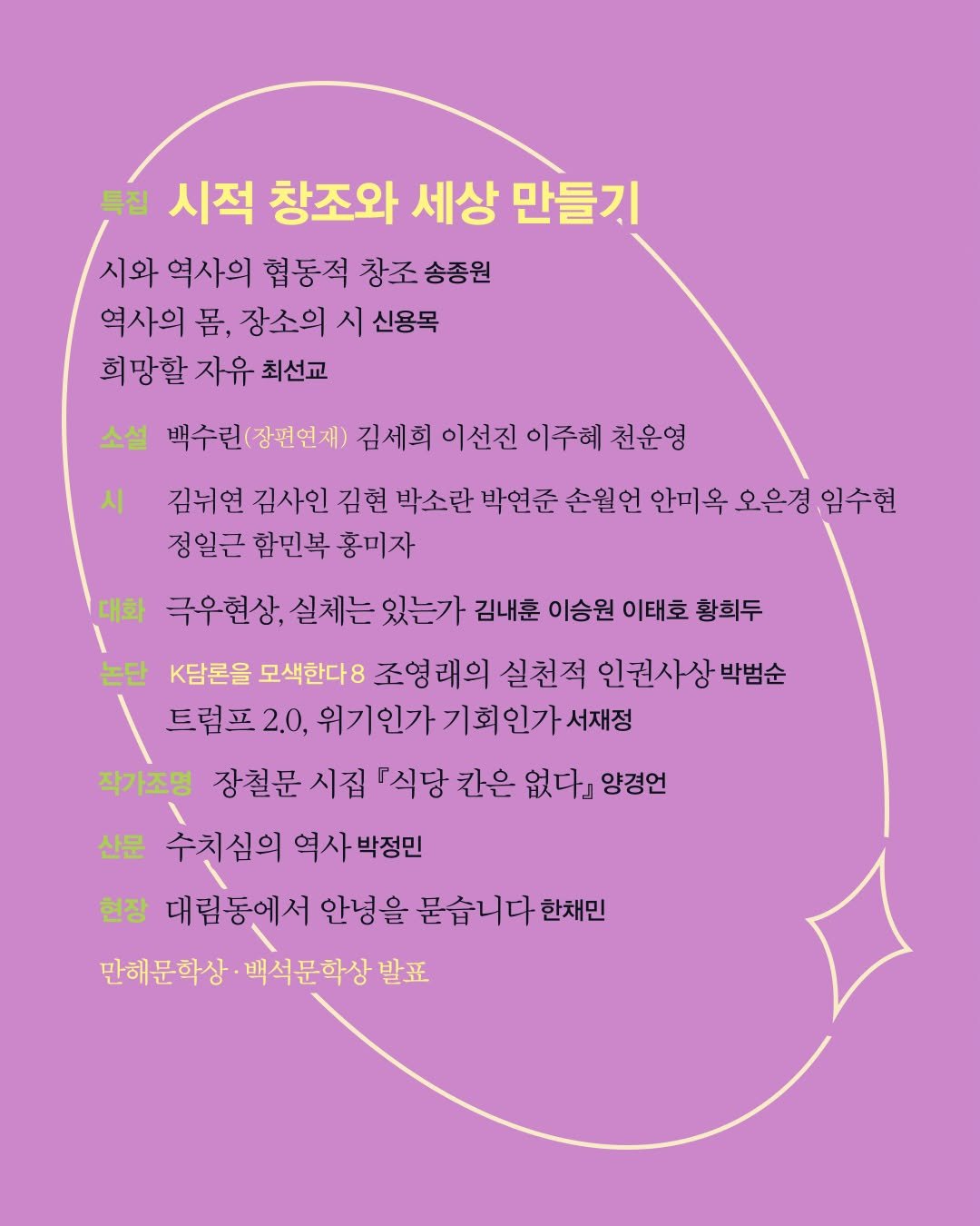 Photo by 계간 창작과비평 on November 25, 2025. May be an illustration of poster, magazine and text that says '특집 시적 창조와 세상 만들기 시와 역사의 협동적 창조 송종원 역사의 몸, 장소의 시 신용목 희망할 자유 최선교 시 소설 백수런(장핀언제) 김세희 이선진 이주혜 천운영 김뉘연 김사인 김현 박소란 박연준 손월언 언 안미옥 오은경 임수현 정일근 함민복 홍미자 대화 극우현상, 실체는 있는가 김내훈 이승원 이태호 황희두 논단 K담론을 모색한다8 조영래의 실천적 인권사상 박범순 트럼프2.0, 위기인가기회인가서재정 위기인가 작가조명 장철문 시집 『식당 칸은 없다』 양경언 산문 수치심의 역사박정민 현장 대림동에서 안녕을 묻습 묻습니다 한채민 만해문학상 백석문학상발표 발표'.