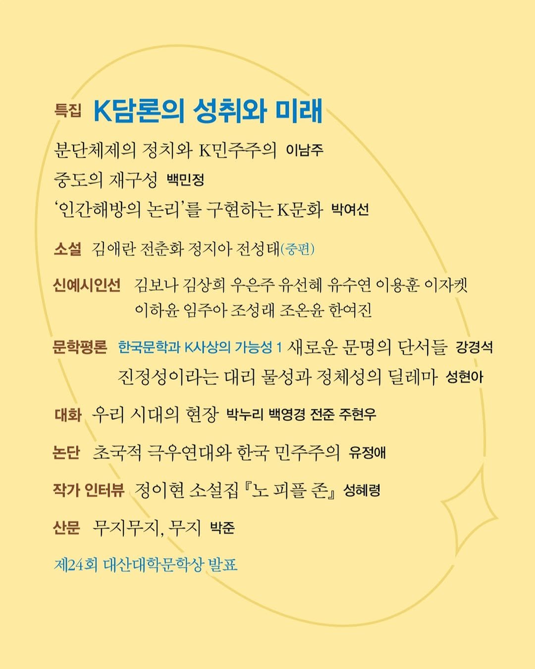 Photo by 계간 창작과비평 on February 23, 2026. May be an image of poster, magazine and text that says '특집 K담론의 성취와 미래 분단체제의 정치와 K민주주의 이남주 중도의 재구성 백민정 '인간해방의 논리'를 구현하는.문화 박여선 소설 김애란 전춘화 정지아 전성태(중편) 신예시인선 김보나 김상희 우은주 유선헤 유수연 이용훈 이자켓 이하윤 임주아 조성래 조온윤 한여진 문학평론 한국문학과 K사상의 가능성 새로운 문명의 의 단서들 강경석 진정성이라는 대리 물성과 정체성의 딜레마 성현아 대화 우리 시대의 현장 박누리 백영경 전준 주현우 논단 초국적 극우연대와 한국 민주주의 유정애 작가 인터뷰 정이현 소설집 『노 피플 존』 성혜령 산문 무지무지, 무지 박준 제24회 대산대학문학상 발표'.