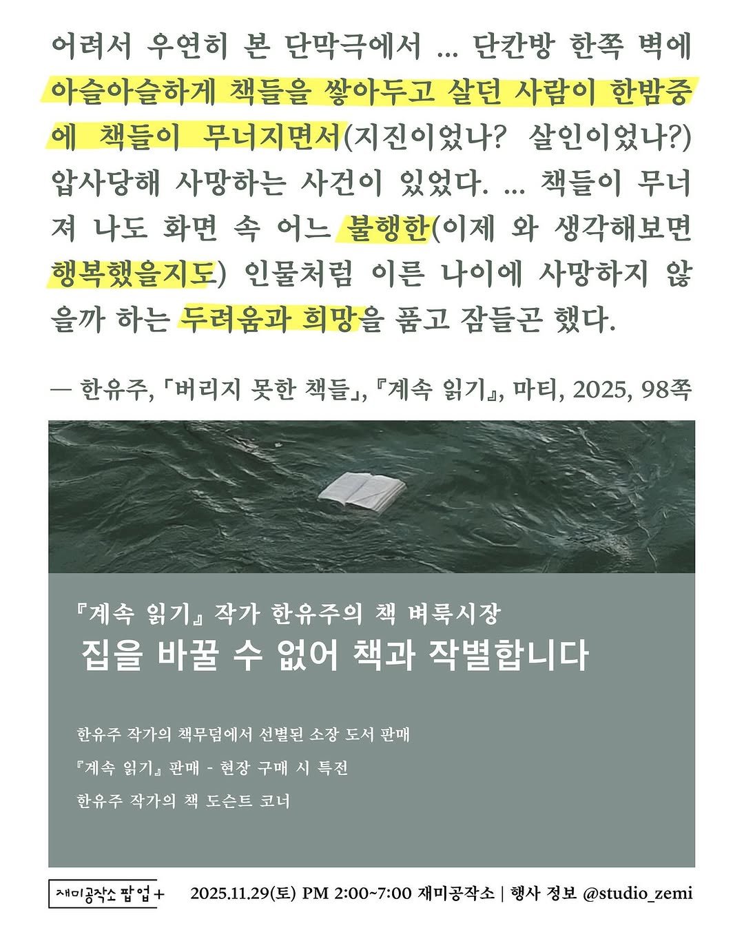 Photo by 도서출판 마티 on November 09, 2025. May be an image of magazine and text that says '어려서 우연히 본 단막극에서. 단간방 한쪽 벽에 아슬아슬하게 책들을 쌓아두고 살던 사람이 한밤중 에 책들이 무너지면서(지진이었나? 무너지면서 살인이었나?) 압사당해 사망하는 사건이 있었다.. 책들이 무너 져 나도 화면 今 어느 불행한(이제 와 생각해보면 행복했을지도) 인물처럼 이른 나이에 사망하지 않 을까 하는 두려움과 희망을 품고 잠들곤 했다. ㅡ한유주, 「버리지 못한 책들』, 『계속 읽기』 마티, 2025, 98쪽 『계속 읽기 작가 한유주의 책 벼록시장 집을 바꿀 수 없어 책과 작별합니다 한유주 작가의 책무덤에서 선빌된 소장 도서 판매 『계속 읽기& 판매 헌장 구매 시 특전 한유주 작가의 책 도슨트 코너 재미공작소팝업+ 팝업+ 2025.11.29(토) PM 2:00~7:00 재미공작소 행사 정보 @studio_zem'.