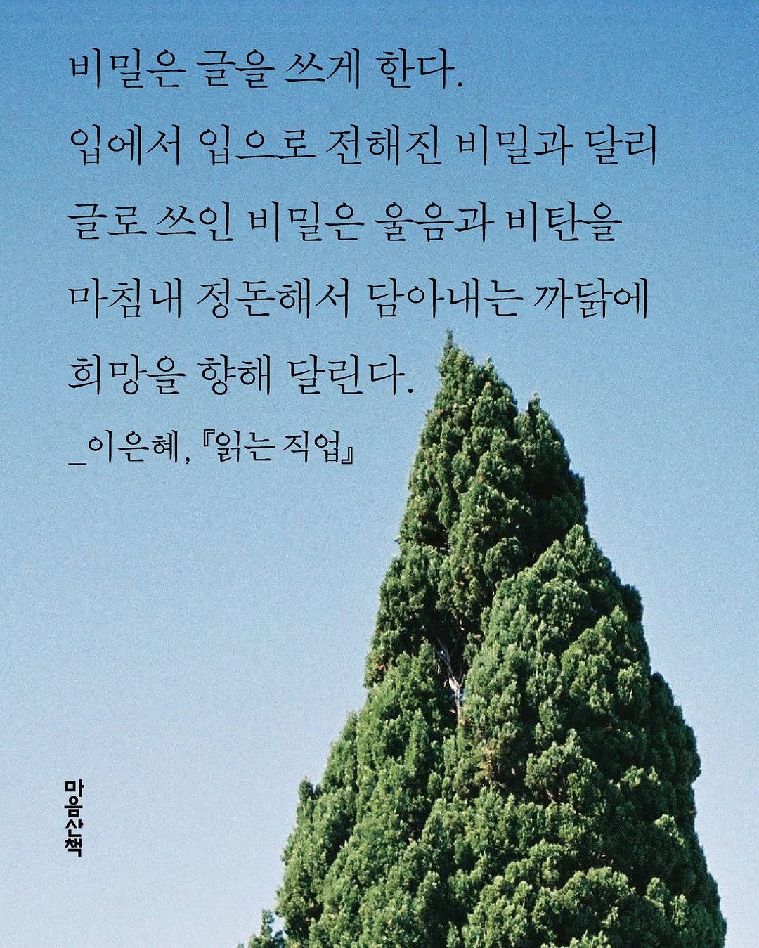 Photo by 마음산책 on September 26, 2025. May be an image of poster and text that says '비밀은 글을 쓰게 한다. 입에서 입으로 전해진 비밀과 달리 글로 쓰인 비밀은 울음과 비탄을 마침내 정돈해서 담아내는 까닭에 희망을 향해 달린다. _이은혜, 『읽는 『입는직업 직업』 마음산책'.