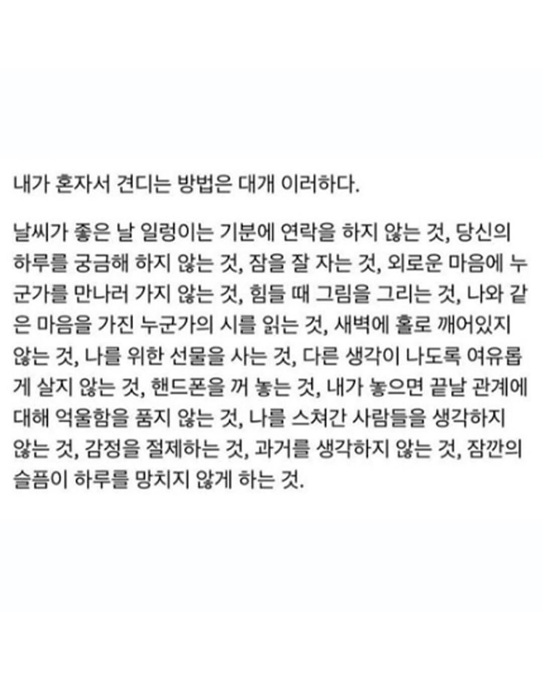 Photo by 마인드코치 on September 29, 2025. May be an image of text that says '내가 혼자서 견디는 방법은 대개 이러하다. 날씨가 좋은 날 일렁이는 기분에 연락을 하지 않는 것, 당신의 하루를 궁금해 하지 않는 것, 잠을 잘 자는 것, 외로운 마음에 누 군가를 만나러 가지 않는 것, 힘들 때 그림을 그리는 것, 나와 같 은 마음을 가진 누군가의 시를 읽는 것, 새벽에 홀로 깨어있지 않는 것, 나를 위한 선물을 사는 것, 다른 생각이 나도록 여유롭 게 살지 않는 것, 핸드폰을 꺼 놓는 것, 내가 놓으면 끝날 관계에 대해 억울함을 품지 않는 것, 나를 스쳐간 사람들을 생각하지 않는 것, 감정을 절제하는 것, 과거를 생각하지 않는 것, 잠깐의 슬픔이 하루를 망치지 않게 하는 것.'.