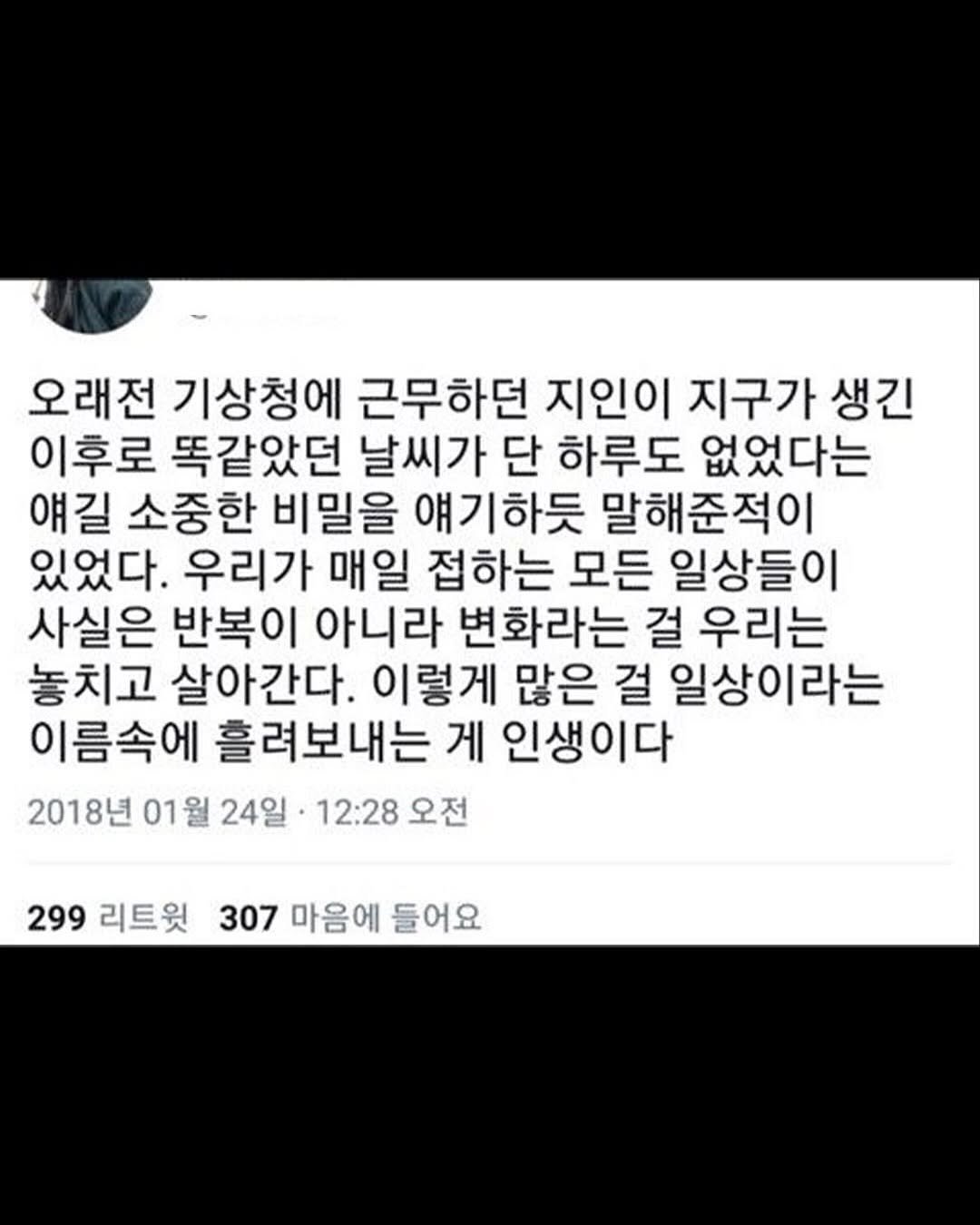 Photo by 마인드코치 on September 27, 2025. May be an image of text that says '오래전 기상청에 근무하던 지인이 지구가 생긴 이후로 똑같았던 날씨가 단 하루도 없었다는 얘길 소중한 비밀을 얘기하듯 말해준적이 있었다. 우리가 매일 접하는 모든 일상들이 사실은 반복이 아니라 변화라는 걸 우리는 놓치고 살아간다. 이렇게 많은 걸 일상이라는 이름속에 흘려보내는 게 인생이다 2018년 01월 월 24일· 12:28 오전 299 리트윗 307 마음에 들어요'.