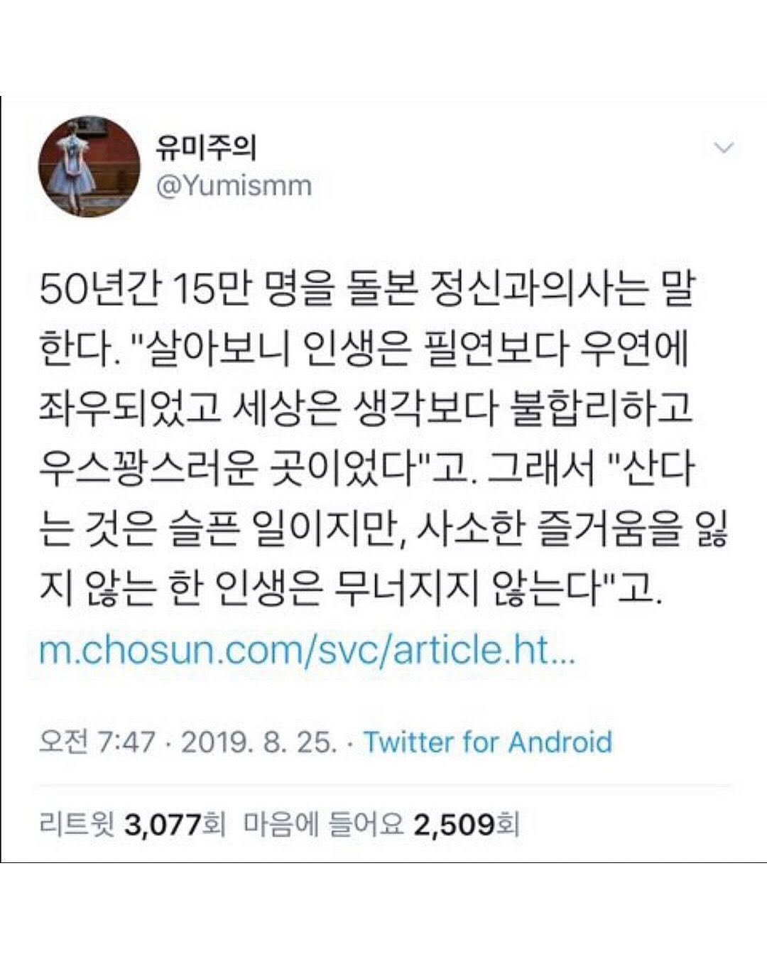 Photo by 마인드코치 on November 17, 2025. May be a Twitter screenshot of text that says '유미주의 @Yumismm 50년간 15만 명을 돌본 정신과의사는 말 한다. "살아보니 인생은 필연보다 우연에 좌우되었고 세상은 생각보다 불합리하고 우스꽝스러운 곳이었다"고. 그래서 "산다 는 것은 슬픈 일이지만, 사소한 즐거움을 잃 지 않는 한 인생은 무너지지 않는다"고. m.chosun.com/svc/article... .com 오전 7:47 •2019. 2019.8.25. 8. 25. Twitter for Android 리트윗 3,077회 마음에 들어요 2,509회'.