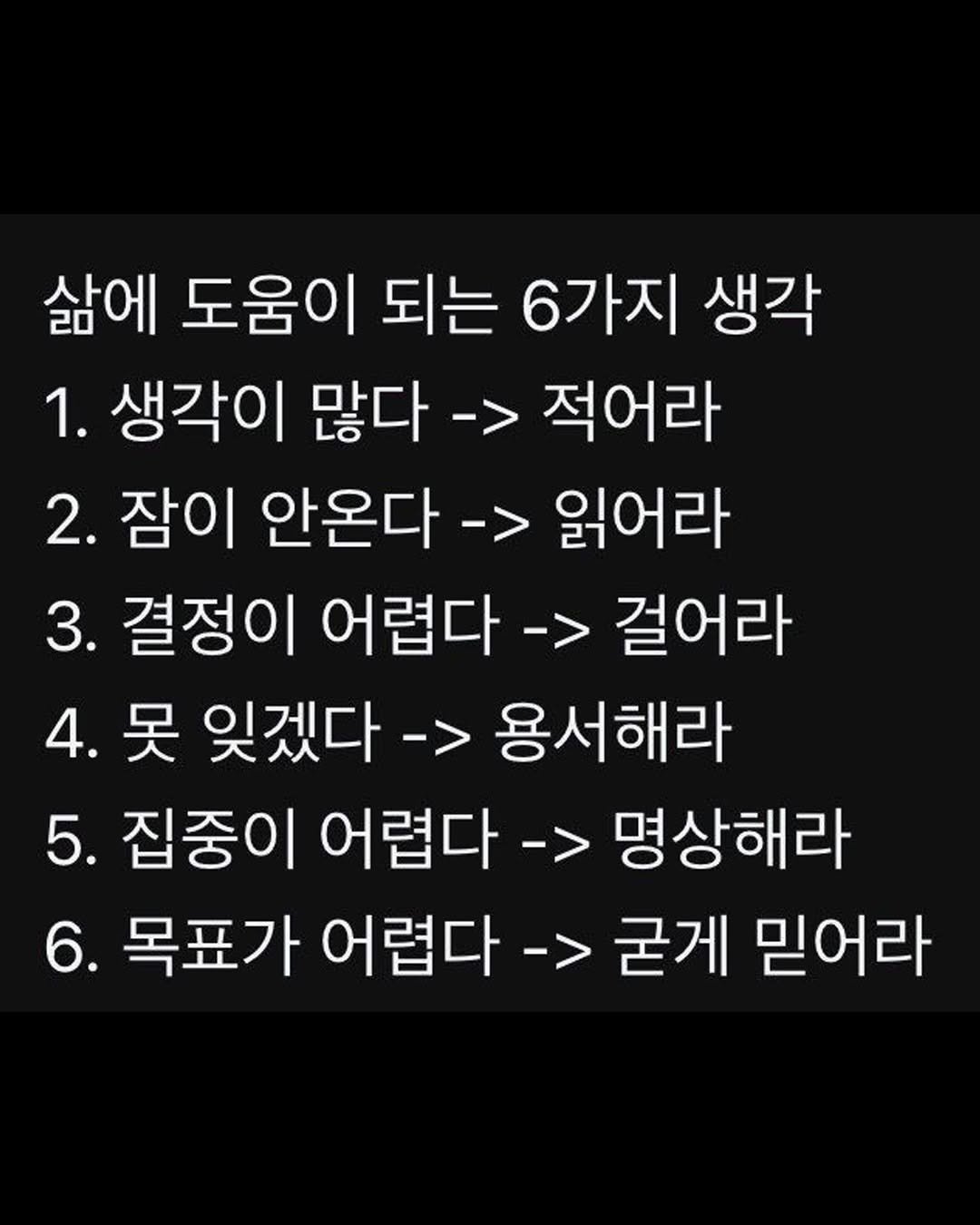 Photo by 마인드코치 on February 18, 2026. May be an image of text that says '삶에 도움이 되는 6가지 생각 1. 생각이 많다 -> 적어라 2. 잠이 안온다 -> 읽어라 3. 결정이 어렵다 -> 걸어라 4. 못 잊겠다 -> 용서해라 5. 집중이 어렵다 -> 명상해라 6. 목표가 어렵다 -> 굳게 믿어라'.