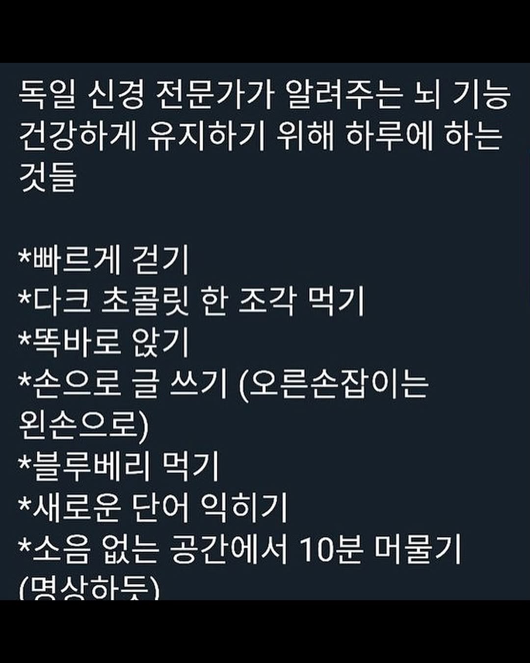 Photo by 마인드코치 on August 17, 2025. May be an image of text that says '독일 신경 전문가가 알려주는 뇌 기능 건강하게 유지하기 위해 하루에 하는 것들 *빠르게 걷기 *다크 초콜릿 한 조각 먹기 *똑바로 앉기 *손으로 글 쓰기 (오른손잡이는 왼손으로) *블루베리 먹기 *새로운 단어 익히기 *소음 없는 공간에서 10분 머물기 (명산하듯)'.