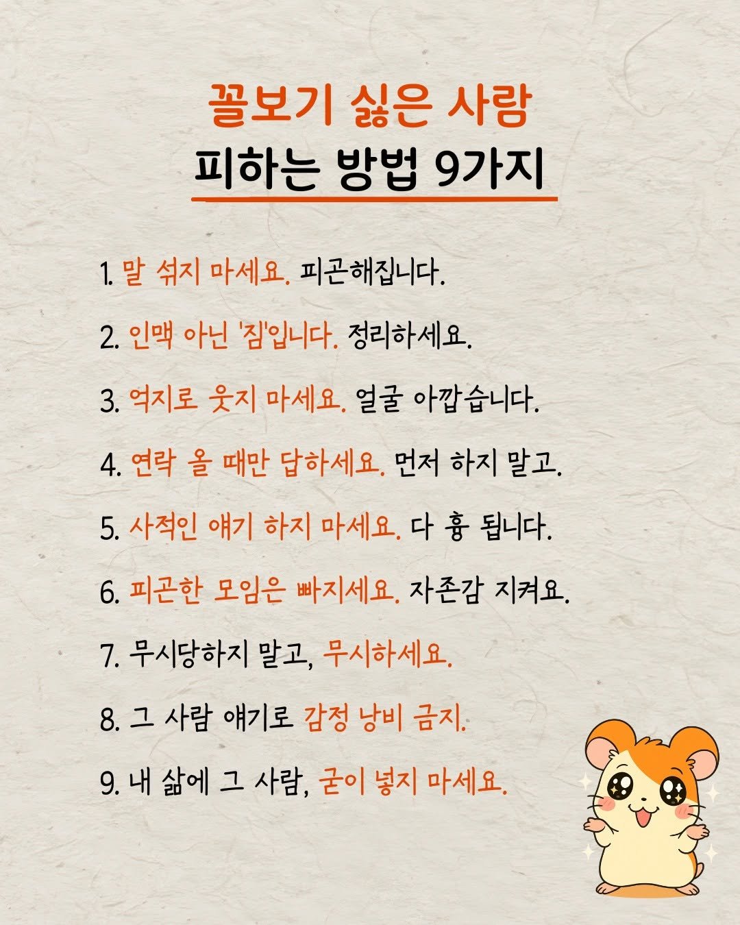 Photo by 햄찌상담소 on October 01, 2025. May be an image of text that says '꼴보기 싫은 사랑 피하는 방법 9가지 1.말 섞지 마세요. 피곤해집니다. 2. 인맥 아닌 '짐'입니다. 정리하세요. 3. 억지로 웃지 마세요. 얼굴 아깝습니다. 4. 연락 올 때만 답하세요. 먼저 하지 말고. 5. 사적인 얘기 하지 마세요. 다 흉 됩니다. 6. 피곤한 모임은 빠지세요. 자존감 지켜요. 7. 무시당하지 말고, 무시하세요. 8.그 그 사람 얘기로 감정 낭비 금지. 9.내삶에그사람, 그 사람, 굳이 넣지 마세요. 삶에'.