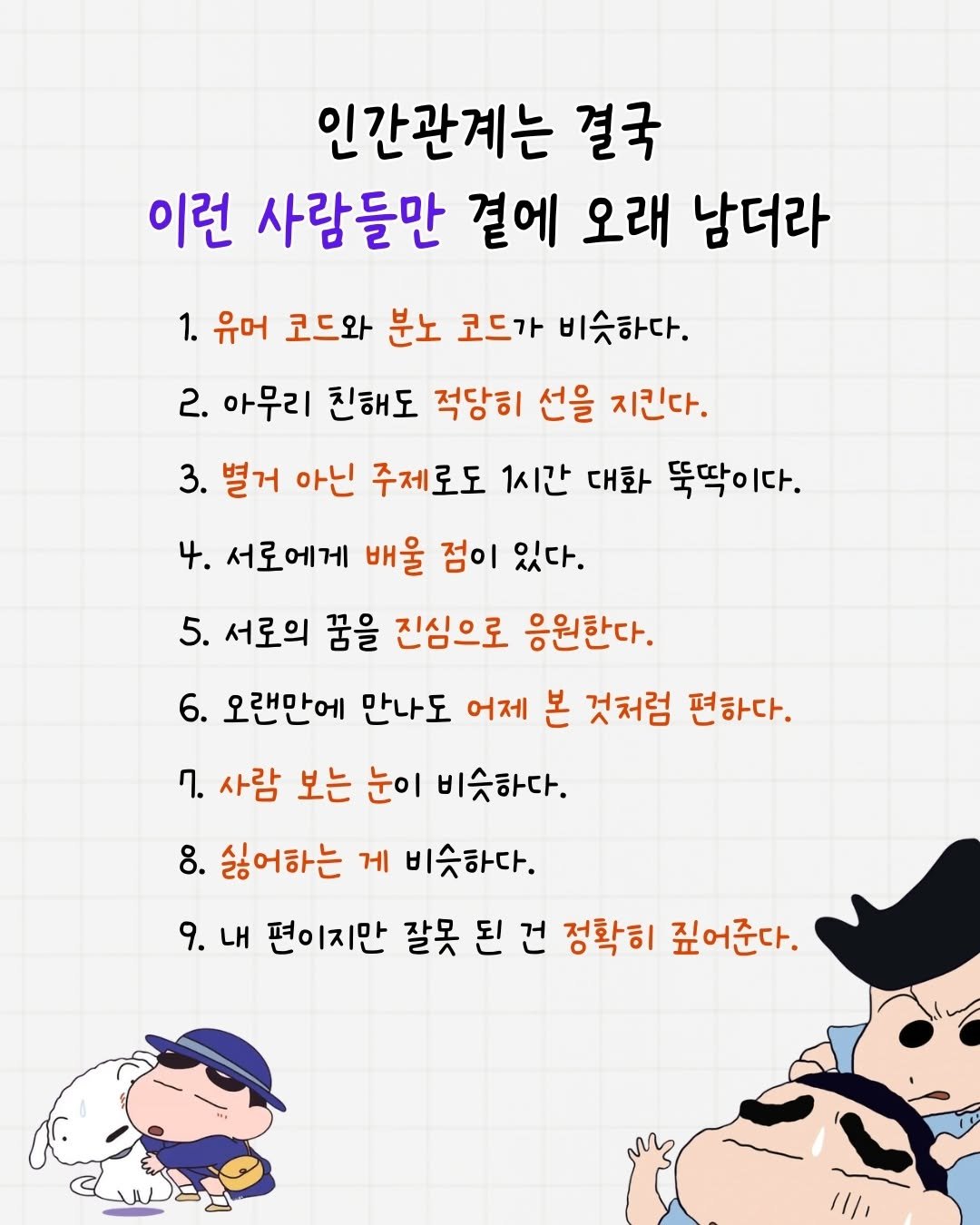 Photo by 매일토닥 on December 28, 2025. May be a doodle of poster and text that says '인간관계는 결국 이런 사람들만 곁에 오래 남더라 1. 유머 코드와 분노 코드가 비슷하다. 2. 아무리 친해도 적당히 선을 지킨다. 3. 별거 아닌 주제로도 1시간 대화 뚝딱이다. 4. 4.서로에게 배울 점이 있다. 5. 서로의 꿈을 진심으로 응원한다. 6. 오랜만에 만나도 어제 본 것처럼 편하다. 7. 사람 보는 눈이 비슷하다. 8. 싫어하는 게 비슷하다. 9.내 9. 내 편이지만 잘못 된 건 정확히 깊어준다.'.