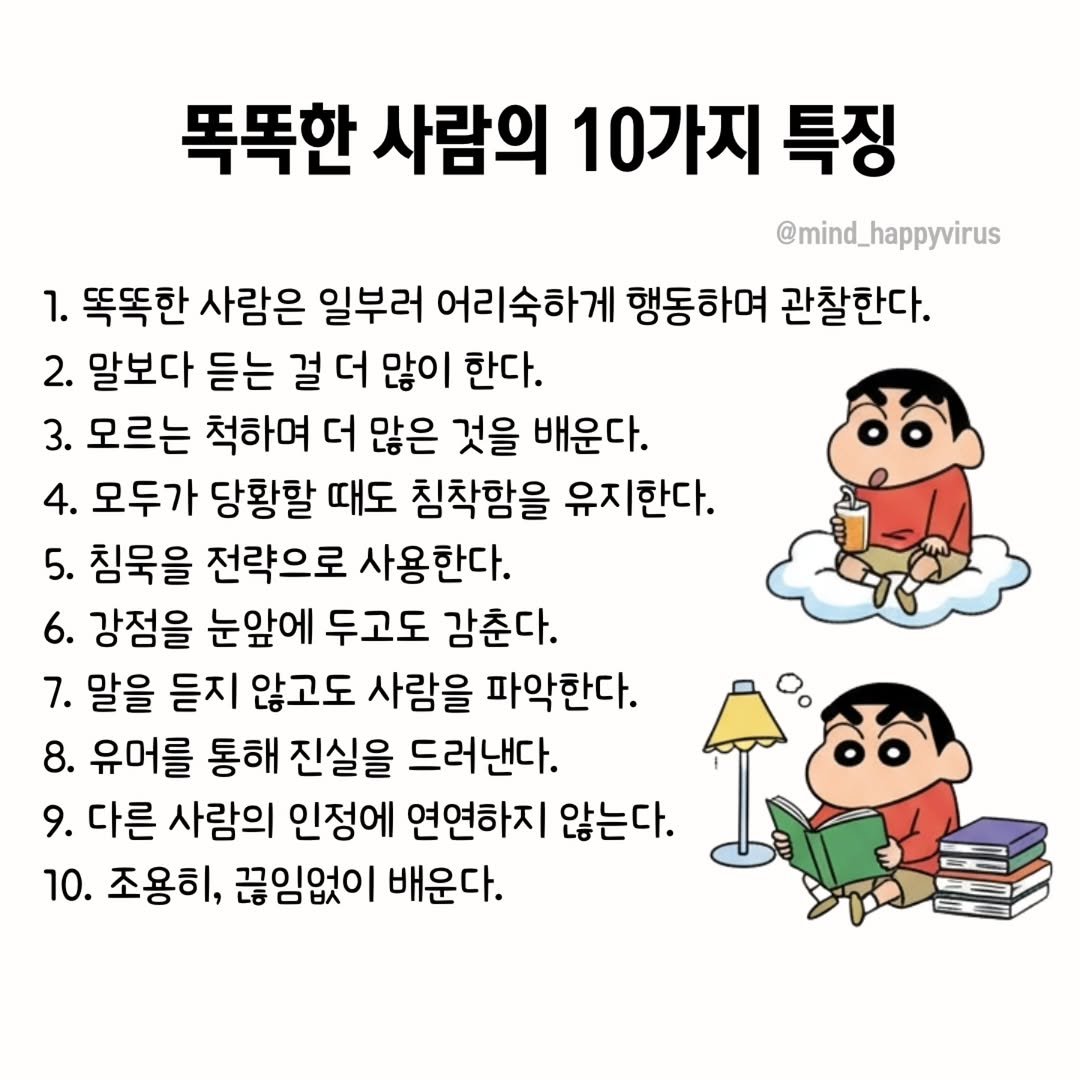 Photo by 좋은글/마인드 업/마인드해피바이러스 on September 30, 2025. May be an image of text that says '똑똑한 사람의 10가지 특징 @mind_happyvirus @mind_ 1. 똑똑한 사람은 일부러 어리숙하게 행동하며 관찰한다. 2. 말보다 듣는 걸 더 많이 한다. 3. 모르는 척하며 더 많은 것을 배운다. 4. 모두가 당황할 때도 침착함을 유지한다. 5. 침묵을 전략으로 사용한다. 6. 강점을 눈앞에 두고도 감춘다. 7. 말을 듣지 않고도 사람을 파악한다. 8. 유머를 통해 진실을 드러낸다. 9. 다른 사람의 인정에 연연하지 않는다. 10. 조용히, 끊임없이 배운다.'.