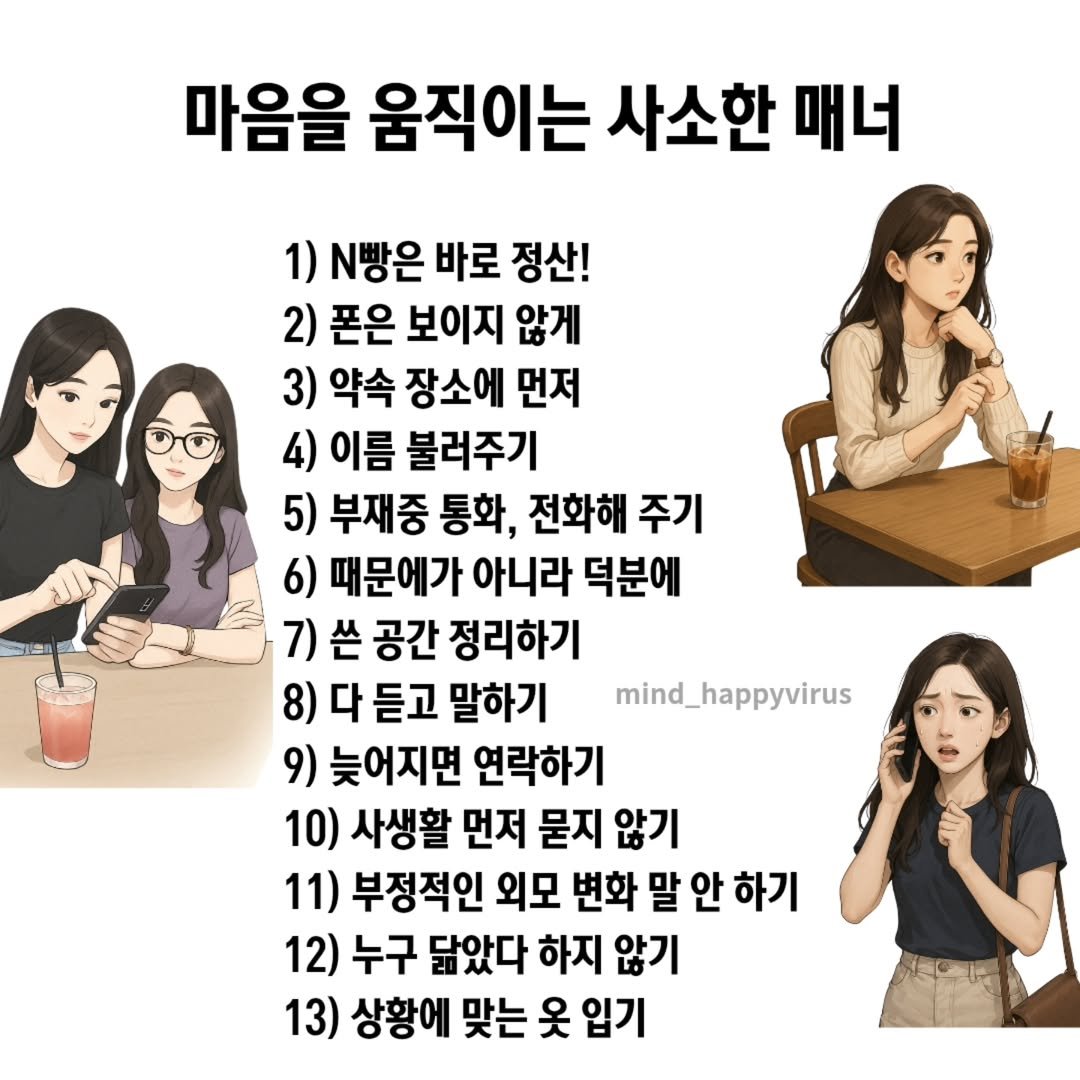 Photo by 좋은글/마인드 업/마인드해피바이러스 on August 12, 2025. May be an image of 2 people, pie and text that says '마음을 움직이는 사소한 매너 1) N빵은 바로 정산! 2) 폰은 보이지 않게 3) 약속 장소에 먼저 4) 이름 불러주기 5) 부재중 통화, 전화해 주기 6) 때문에가 아니라 덕분에 7)쓴 7) 쓴 공간 정리하기 8) 다 듣고 말하기 9) 늦어지면 연락하기 10) 사생활 먼저 묻지 않기 11) 부정적인 외모 변화 말 안 하기 12) 누구 닮았다 하지 않기 13) 상황에 맞는 옷 입기 mind_happyvirus'.