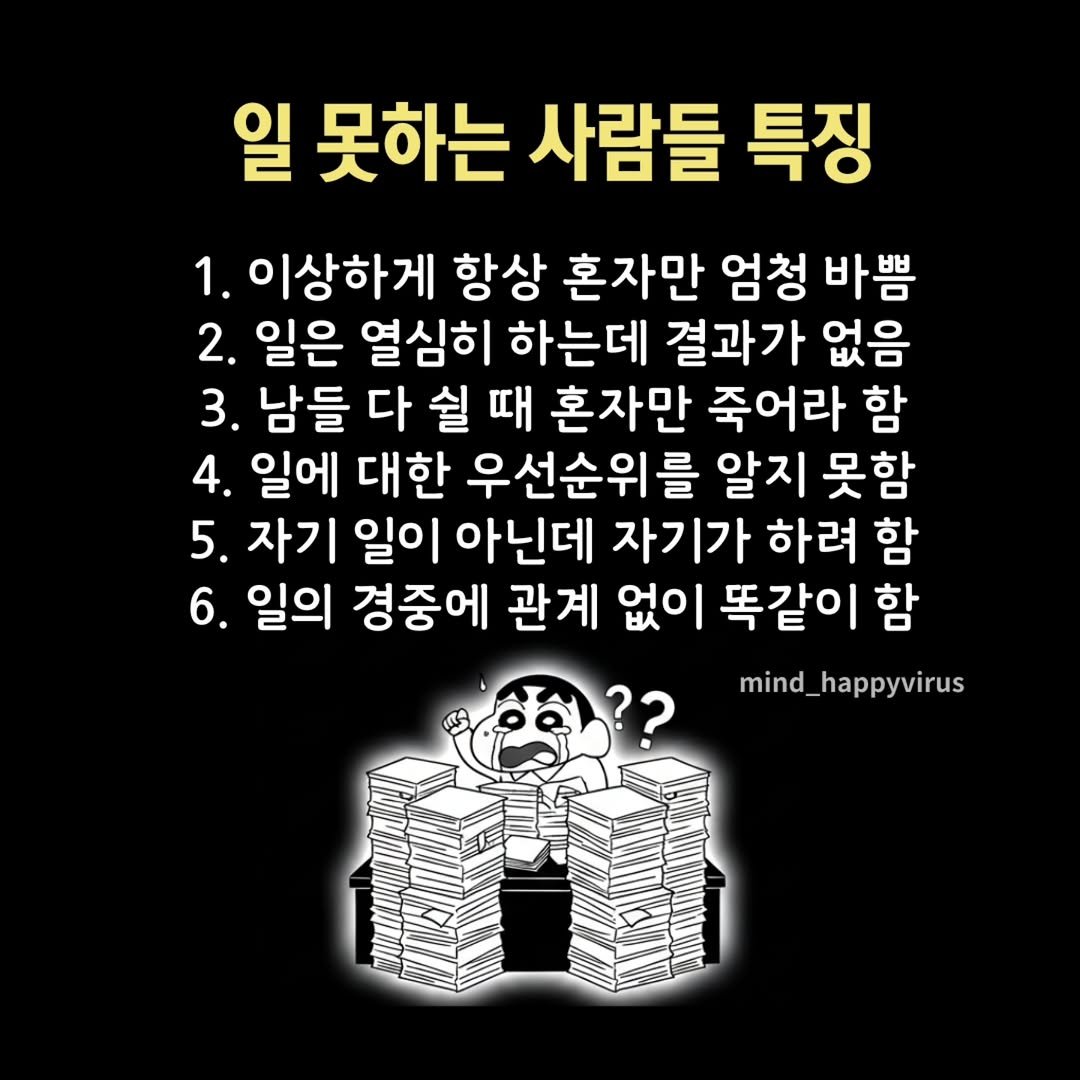 Photo by 좋은글/마인드 업/마인드해피바이러스 on September 29, 2025. May be an image of text that says '일 못하는 사람들 특징 1. 1. 이상하게 항상 혼자만 엄청 바쁨 2. 일은 열심히 하는데 결과가 없음 3. 남들 다 쉴 때 혼자만 죽어라 함 4. 일에 대한 우선순위를 알지 못함 5. 자기 일이 아닌데 자기가 하려 함 6. 일의 경중에 관계 없이 똑같이 함 mind_ mind_happyvirus'.