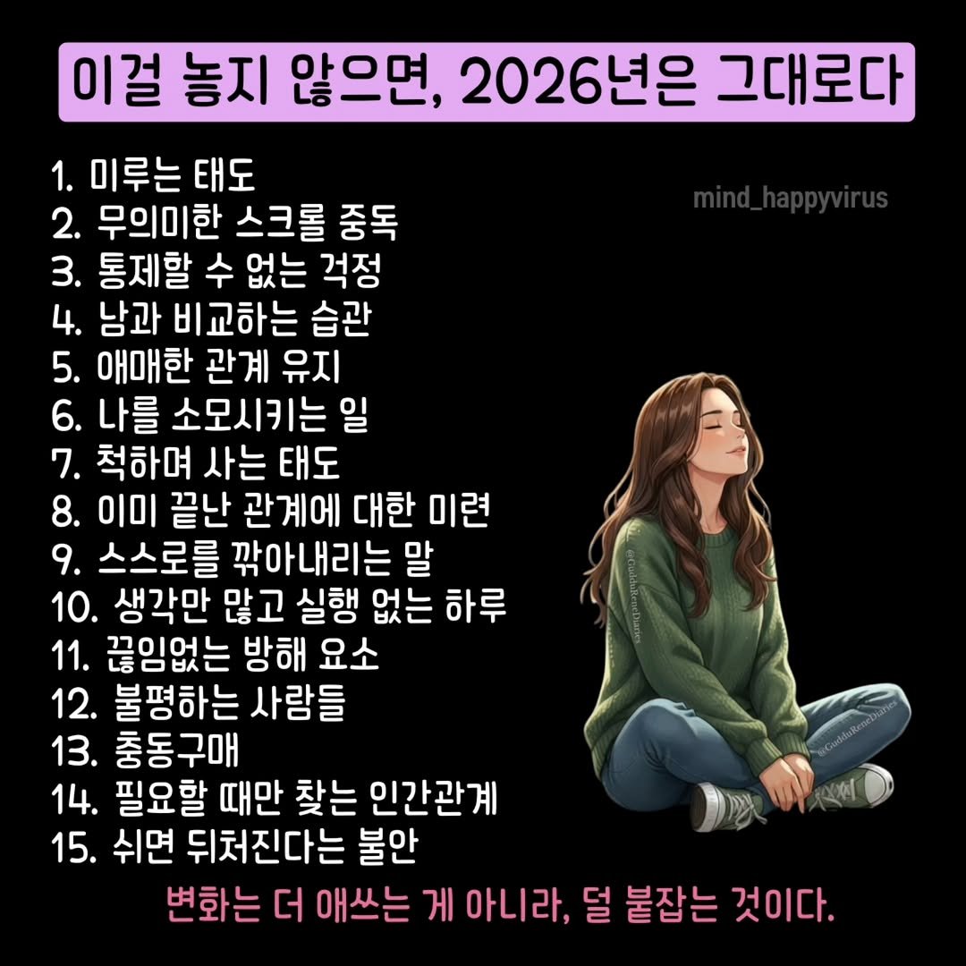 Photo by 마인드 업/마인드해피바이러스 on December 30, 2025. May be a doodle of text that says '이걸 놓지 않으면, 2026년은 그대로다 1. 미루는 태도 2. 무의미한 스크롤 중독 3. 통제할 수 없는 걱정 4. 남과 비교하는 습관 5. 애매한 관계 유지 6. 나를 소모시키는 일 7. 척하며 사는 태도 8. 이미 끝난 관계에 대한 미련 9. 스스로를 깎아내리는 말 10. 생각만 많고 실행 없는 하루 11. 끊임없는 방해 요소 12. 불평하는 사람들 13. 충동구매 14. 필요할 때만 찾는 인간관계 15. 쉬면 뒤처진다는 불안 변화는 더 애쓰는 게 아니 아니라, 덜 붙잡는 것이다.'.
