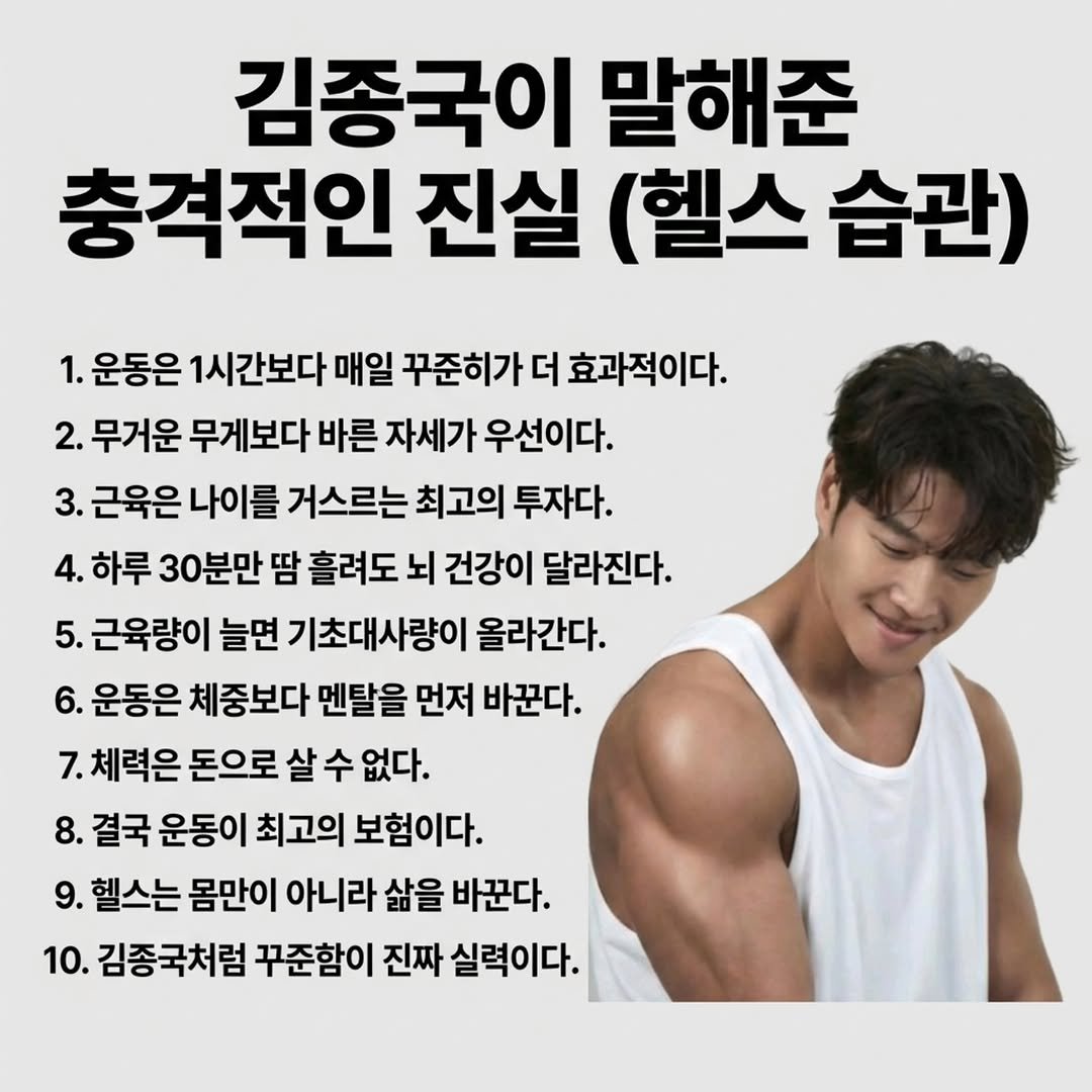Photo by 마인드 업/마인드해피바이러스 on February 21, 2026. May be an image of text that says '김종국이 말해준 충격적인 진실 (헬스 습관) 1. 운동은 1시간보다 매일 꾸준히가 더 효과적이다. 2. 무거운 무게보다 바른 자세가 우선이다. 3. 근육은 나이를 거스르는 최고의 투자다. 4. 하루 30분만 땀 흘려도 뇌 건강이 달라진다. 5. 근육량이 늘면 기초대사량이 올라간다. 6. 운동은 체중보다 멘탈을 먼저 바꾼다. 7.체력은 돈으로 살 수 없다. 8. 결국 운동이 최고의 보험이다. 9. 헬스는 몸만이 아니라 삶을 바꾼다. 10. 김종국처럼 꾸준함이 진짜 실력이다.'.