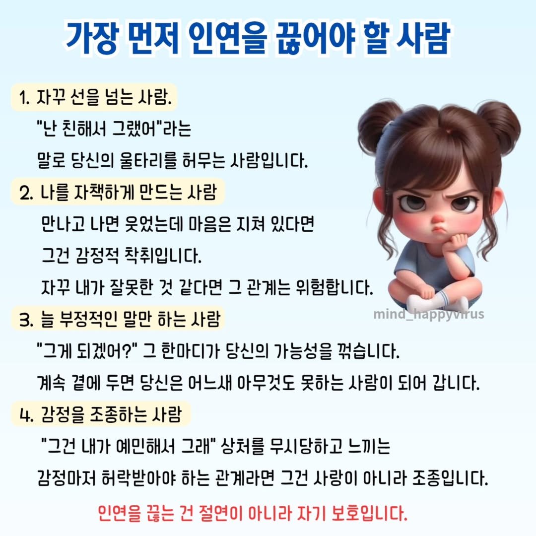 Photo by 좋은글/마인드 업/마인드해피바이러스 on August 12, 2025. May be an image of pie and text that says '가장 먼저 인연을 끊어야 할 사람 1. 자꾸 선을 넘는 사람. "난 친해서 그랬어"라는 말로 당신의 울타리를 허무는 사람입니다. 2. 나를 자책하게 만드는 사람 만나고 나면 웃었는데 마음은 지쳐 있다면 그건 감정적 착취입니다. 자꾸 내가 잘못한 것 같다면 그 관계는 위험합니다. 3. 늘 부정적인 말만 하는 사람 mind_happyvirus "그게 되겠어?" 그 한마디가 당신의 가능성을 꺾습니다. 계속 곁에 두면 당신은 어느새 아무것도 못하는 사람이 되어 갑니다. 4. 감정을 조종하는 사람 "그건 내가 예민해서 그래" 상처를 무시당하고 느끼는 감정마저 허락받아야 하는 관계라면 그건 사랑이 아니라 조종입니다. 인연을 끊는 건 절연이 아니라 자기 보호입니다.'.