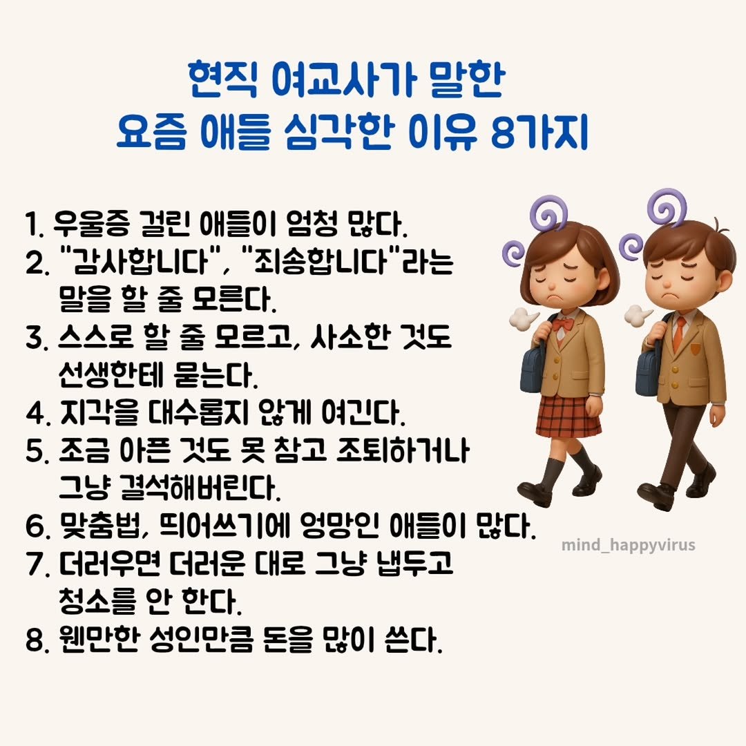Photo by 좋은글/마인드 업/마인드해피바이러스 on August 14, 2025. May be an image of pie and text that says '현직 여교사가 말한 요즘 애들 심각한 이유 8가지 1. 우울증 걸린 애들이 엄청 많다. 2. "감사합니다" "죄송합니다' '라는 말을 할 줄 모른다. 3. 스스로 할 줄 모르고, 사소한 것도 선생한테 묻는다. 4. 지각을 대수롭지 않게 여긴다. 5. 조금 아픈 것도 못 참고 조퇴하거나 그냥 결석해버린다. 6. 맞춤법, 띄어쓰기에 엉망인 애들이 많다. 7. 더러우면 더러운 대로 그냥 냅두고 청소를 안 한다. 8. 웬만한 성인만큼 돈을 많이 쓴다. mind_happyvirus'.