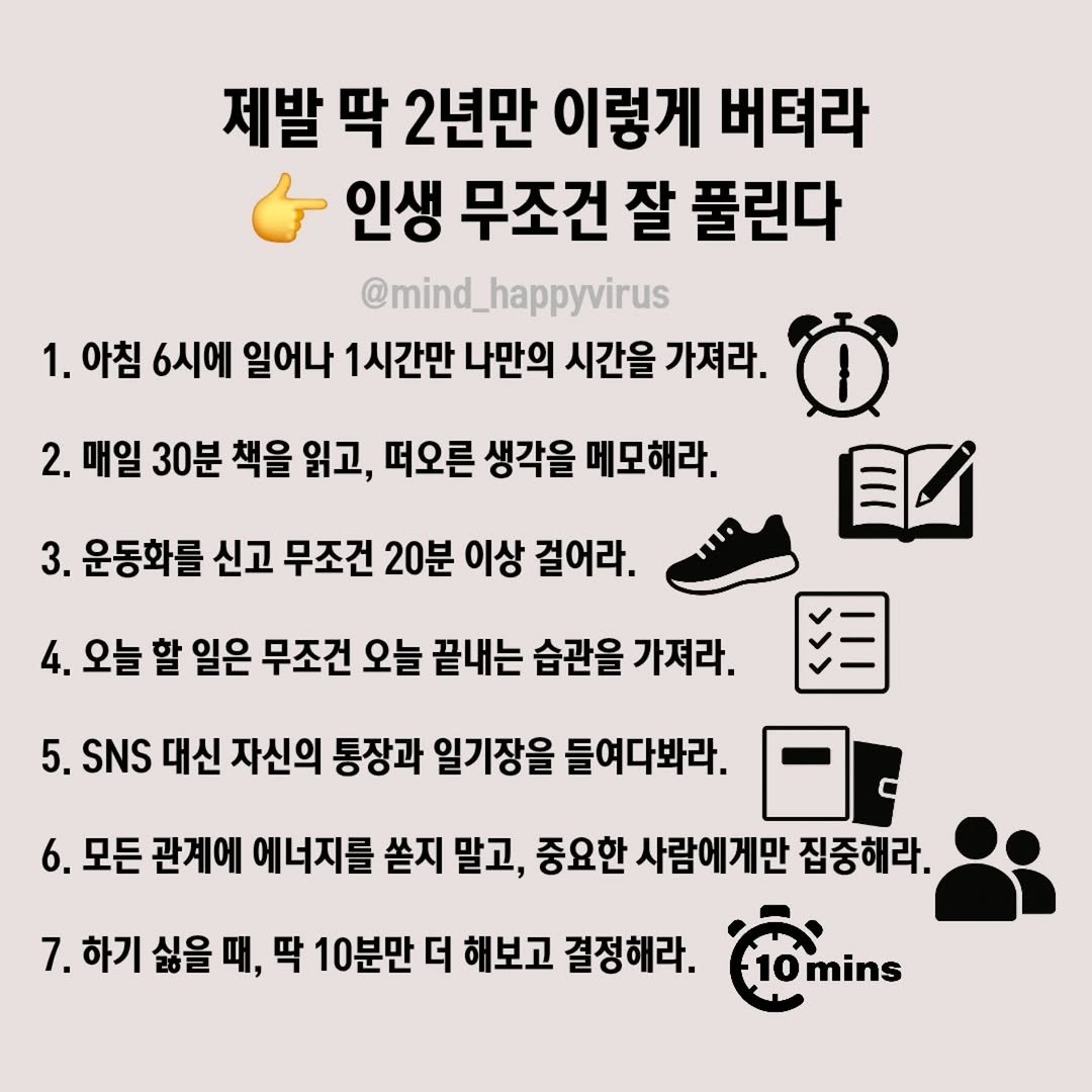 Photo by 좋은글/마인드 업/마인드해피바이러스 on September 28, 2025. May be an image of text that says '제발 딱 2년만 이렇게 버텨라 인생 무조건 잘 풀린다 @mind_happyvirus 1. 아침 6시에 일어나 1시간만 나만의 시간을 가져라. ወ 目 图 2. 매일 30분 책을 읽고, 떠오른 생각을 메모해라. 3. 운동화를 신고 무조건 20분 이상 걸어라. 4. 오늘 할 일은 무조건 오늘 끝내는 습관을 가져라. 5. SNS 대신 자신의 통장과 일기장을 들여다봐라. 6. 모든 관계에 에너지를 쏟지 말고, 중요한 사람에게만 집중해라. 7. 7.하기싫을때, 딱 10분만 더 해보고 결정해라. 싫을 mins'.